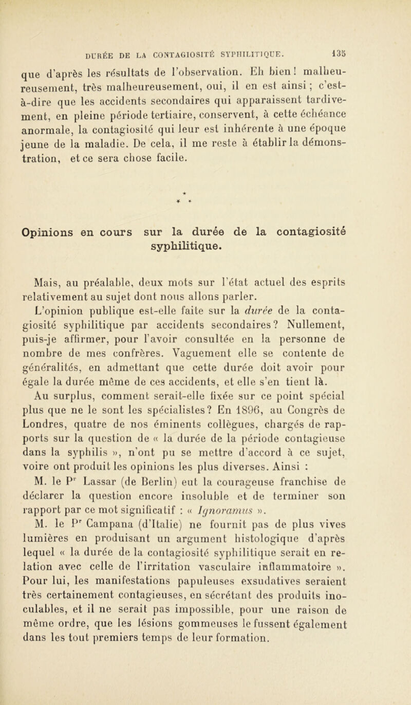 que d’après les re'sultats de l’observalion. Eli bien! mallieu- reusement, très malheureusement, oui, il en est ainsi ; c’est- à-dire que les accidents secondaires qui apparaissent tardive- ment, en pleine période tertiaire, conservent, à cette échéance anormale, la contagiosité qui leur est inhérente à une époque jeune de la maladie. De cela, il me reste à établir la démons- tration, et ce sera chose facile. 4- ★ 4- Opinions en cours sur la durée de la contagiosité syphilitique. Mais, au préalable, deux mots sur l’état actuel des esprits relativement au sujet dont nous allons parler. L’opinion publique est-elle faite sur la durée de la conta- giosité syphilitique par accidents secondaires? Nullement, puis-je affirmer, pour l’avoir consultée en la personne de nombre de mes confrères. Vaguement elle se contente de généralités, en admettant que cette durée doit avoir pour égale la durée meme de ces accidents, et elle s’en tient là. Au surplus, comment serait-elle fixée sur ce point spécial plus que ne le sont les spécialistes? En 1896, au Congrès de Londres, quatre de nos éminents collègues, chargés de rap- ports sur la question de « la durée de la période contagieuse dans la syphilis », n’ont pu se mettre d’accord à ce sujet, voire ont produit les opinions les plus diverses. Ainsi : M. le P'’ Lassar (de Berlin) eut la courageuse franchise de déclarer la question encore insoluble et de terminer son rapport par ce mot significatif ; « hjnoramus ». M. le Campana (d’Italie) ne fournit pas de plus vives lumières en produisant un argument histologique d’après lequel « la durée de la contagiosité syphilitique serait en re- lation avec celle de l’irritation vasculaire inflammatoire ». Pour lui, les manifestations papuleuses exsudatives seraient très certainement contagieuses, en sécrétant des produits ino- culables, et il ne serait pas impossible, pour une raison de même ordre, que les lésions gommeuses le fussent également dans les tout premiers temps de leur formation.