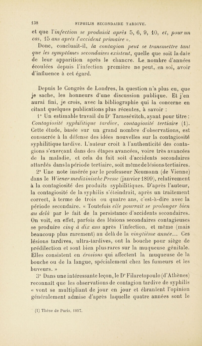 et que \infection se produisit après 5, 6, 9, 10, et^ pour un cas^ 15 ans après T accident primaire ». Donc, concluait-il, la contagion peut se transmettre tant que les symptômes secondaires existent^ quelle que soit la date de leur apparition après le chancre. Le nombre d’années écoulées depuis l’infection première ne peut, en soi, avoir d’influence à cet égard. Depuis le Congrès de Londres, la question n’a plus eu, que je sache, les honneurs d’une discussion publique. Et j’en aurai fini, je crois, avec la bibliographie qui la concerne en citant quelques publications plus récentes, à savoir : 1“ Un estimable travail du D’’ Tarassévitch, ayant pour titre : Contagiosité syphilitique tardive^ contagiosité tertiaire (1). Cette étude, basée sur un grand nombre d’observations, est consacrée à la défense des idées nouvelles sur la contagiosité syphilitique tardive. L’auteur croit à l’authenticité des conta- gions s’exerçant dans des étapes avancées, voire très avancées de la maladie, et cela du fait soit d’accidents secondaires attardés danslapériode tertiaire, soit memede lésions tertiaires. 2° Une note insérée par le professeur Neumann (de Vienne) dans le Wiener medizinischePresse (janvier 1899), relativement à la contagiosité des produits syphilitiques. D’après l’auteur, la contagiosité de la syphilis s’éteindrait, après un traitement correct, à terme de trois ou quatre ans, c’est-à-dire avec la période secondaire. « Toutefois elle pourrait se prolonger bien au delà par le fait de la persistance d’accidents secondaires. On voit, en effet, parfois des lésions secondaires contagieuses se produire cinq à dix ans après l’infection, et même (mais beaucoup plus rarement) au delà de la vingtième année... Ces lésions tardives, ultra-tardives, ont la bouche pour siège de prédilection et sont bien plus rares sur la muqueuse génitale. Elles consistent en érosions qui affectent la muqueuse de la bouche ou de la langue, spécialement chez les fumeurs et les buveurs. » 3 Dans une intéressante leçon, le D* Filaretopoulo (d’Athènes) reconnaît que les observations de contagion tardive de syphilis « vont se multipliant de jour en jour et ébranlent l’opinion généralement admise d’après laquelle quatre années sont le