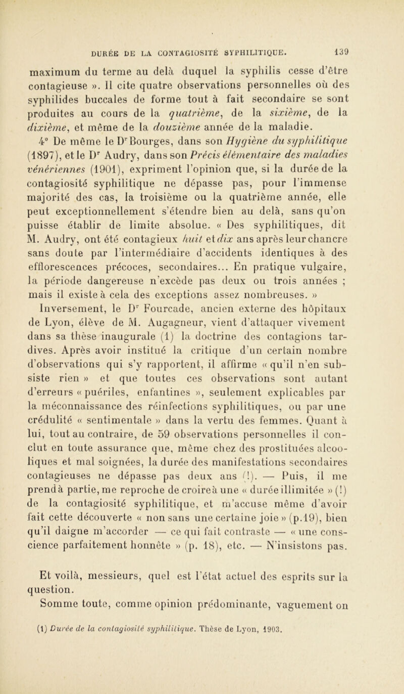 maximum du terme au delà duquel la syphilis cesse d’être contagieuse ». 11 cite quatre observations personnelles où des syphilides buccales de forme tout à fait secondaire se sont produites au cours de la quatrième^ de la sixième^ de la dixième^ et même de la douzième année de la maladie. 4° De même le D*'Bourges, dans son Hygiène du syphilitique (1897), et le D’* Audry, son Précis élémentaire des maladies vénériennes (1901), expriment l’opinion que, si la durée de la contagiosité syphilitique ne dépasse pas, pour l’immense majorité des cas, la troisième ou la quatrième année, elle peut exceptionnellement s’étendre bien au delà, sans qu’on puisse établir de limite absolue. « Des syphilitiques, dit M. Audry, ont été contagieux huit et ans après leur chancre sans doute par l’intermédiaire d’accidents identiques à des efflorescences précoces, secondaires... En pratique vulgaire, la période dangereuse n’excède pas deux ou trois années ; mais il existe à cela des exceptions assez nombreuses. » Inversement, le D* Fourcade, ancien externe des hôpitaux de Lyon, élève de M. Augagneur, vient d’attaquer vivement dans sa thèse inaugurale (1) la doctrine des contagions tar- dives. Après avoir institué la critiijue d’un certain nombre d’observations qui s’y rapportent, il affirme « qu’il n’en sub- siste rien » et que toutes ces observations sont autant d’erreurs « puériles, enfantines », seulement explicables par la méconnaissance des réinfections syphilitiques, ou par une crédulité « sentimentale » dans la vertu des femmes. Ouant à lui, tout au contraire, de 59 observations personnelles il con- clut en toute assui’aiice que, môme chez des prostituées alcoo- liques et mal soignées, la durée des manifestations secondaires contagieuses ne dépasse pas deux ans (!). — Puis, il me prendà partie, me reproche de croireà une « durée illimitée » (!) de la contagiosité syphilitique, et m’accuse môme d’avoir fait cette découverte « non sans une certaine joie » (p. 19), bien qu’il daigne m’accorder — ce qui fait contraste — « une cons- cience parfaitement honnête » (p. 18), etc. — N’insistons pas. Et voilà, messieurs, quel est l’état actuel des esprits sur la question. Somme toute, comme opinion prédominante, vaguement on (1) Durée de la contagiosité syphilitique. Thèse de Lyon, 1903.