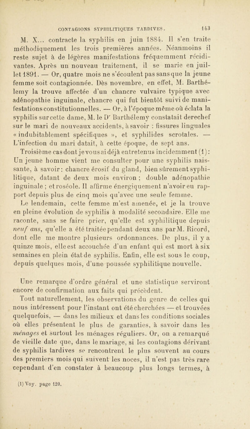 CONTAGIONS SYPHILITIQUES TARDIVES. M. X... contracte la syphilis en juin 1884. Il s’en traite méthodiquement les trois premières années. Néanmoins il reste sujet à de légères manifestations fréquemment récidi- vantes. Après un nouveau traitement, il se marie en juil- let 1891. — Or, quatre mois ne s’écoulent pas sans que la jeune femme soit contagionnée. Dès novembre, en etîet, M. Barthé- lemy la trouve affectée d’un chancre vulvaire typique avec adénopathie inguinale, chancre qui fut bientôt suivi de mani- festations constitutionnelles. — Or, à l’époque même où éclata la syphilis surcette dame, M. le D’’ Barthélemy constatait derechef sur le mari de nouveaux accidents, à savoir : fissures linguales « indubitablement spécifiques », et syphilides scrotales. — L’infection du mari datait, à cette époque, de sept ans. Troisième cas dont je vous ai déjà entretenus incidemment (1) : Un jeune homme vient me consulter pour une syphilis nais- sante, à savoir: chancre érosif du gland, bien sûrement syphi- litique, datant de deux mois environ ; double adénopathie inguinale; et roséole. Il affirme énergiquement n’avoir eu rap- port depuis plus de cinq mois qu’avec une seule femme. Le lendemain, cette femme m’est amenée, et je la trouve en pleine évolution de syphilis à modalité secondaire. Elle me raconte, sans se faire prier, qu’elle est syphilitique depuis neuf ans, qu’elle a été traitée pendant deux ans parM. Bicord, dont elle me montre plusieurs ordonnances. De plus, il y a quinze mois, elle est accouchée d’un enfant qui est mort à six semaines en plein état de syphilis. Enfin, elle est sous le coup, depuis quelques mois, d’une poussée syphilitique nouvelle. Une remarque d’ordre général et une statistique serviront encore de confirmation aux faits qui précèdent. Tout naturellement, les observations du genre de celles qui nous intéressent pour l’instant ont été cherchées —et trouvées quelquefois, — dans les milieux et dans les conditions sociales où elles présentent le plus de garanties, à savoir dans les ménages et surtout les ménages réguliers. Or, on a remarqué de vieille date que, dans le mariage, si les contagions dérivant de syphilis tardives se rencontrent le plus souvent au cours des premiers mois qui suivent les noces, il n’est pas très rare cependant d’en constater à beaucoup plus longs termes, à (l)Voy. page 120.