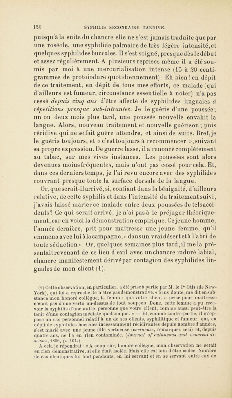 puisqu’àla suite du chancre elle ne s’est jamais traduite que par une roséole, une syphilide palmaire de très légère intensité, et quelques syphilidesbuccales. 11 s’est soigné, presquedès ledéhut et assez régulièrement. A plusieurs reprises même il a été sou- mis par moi à une mercurialisation intense (15 à 20 centi- grammes de protoiodure quotidiennement). Eh bien! en dépit de ce traitement, en dépit de tous mes efforts, ce malade (qui d’ailleurs est fumeur, circonstance essentielle à noter) n’a pas cessé depuis cinq ans d’être affecté de syphilides linguales à répétitions presque sub-intrantes. Je le guéris d’une poussée; un ou deux mois plus tard, une poussée nouvelle envahit la langue. Alors, nouveau traitement et nouvelle guérison; puis récidive qui ne se fait guère attendre, et ainsi de suite. Bref,je le guéris toujours, et u c’esttoujours à recommencer », suivant sa propre expression. De guerre lasse, il a renoncé complètement au tabac, sur mes vives instances. Les poussées sont alors devenues moins fréquentes, mais n’ont pas cessé pour cela. Et, dans ces derniers temps, je l’ai revu encore avec des syphilides couvrant presque toute la surface dorsale de la langue. Or, que serait-il arrivé, si, confiant dans la bénignité, d’ailleurs relative, de cette syphilis et dans l’intensité du traitement suivi, j’avais laissé marier ce malade entre deux poussées de telsacci- dents? Ce qui serait arrivé, je n’ai pas à le préjuger théorique- ment, car en voici la démonstration empiriq ue. Ce jeune homme, l’année dernière, prit pour maîtresse une jeune femme, qu’il emmena avec lui àlacampagne, « dansun vrai désert età l’abri de toute séduction». Or, quelques semaines plus tard,il mêla pré- sentait revenant de ce lieu d’exil avec un chancre induré labial, chancre manifestement dérivé par contagion des syphilides lin- guales de mon client (1). (1) Cette observation, en particulier, a été prise à partie par M. le P‘'Otis (de New- York), qui lui a reproché de n’être pas démonstrative. « Sans doute, me dit en sub- stance mon honoré collègue, la femme (pie votre client a prise pour maîtresse n’était pas d'une vertu au-dessus de tout soupçon. Donc, cette femme a pu rece- voir la syphilis d’une autre personne que votre client, comme aussi peut-être la tenir d’une contagion médiate quelconque. » — Et, comme contre-partie, il m’op- pose un cas personnel relatif à un de ses clients, syphilitique et fumeur, qui, en dépit de syphilides buccales incessamment récidivantes depuis nombre d’années, s’est marié avec une jeune fille vertueuse {vertueuse, remarquez ceci) et, depuis quatre ans, ne l’a en rien contaminée. {Journal of cutaneous and venereal di- seases, 1886, p. 104.) A cela je répondrai: «A coup sûr, honoré collègue, mon observation ne serait en rien démonstrative, si elle était isolée. Mais elle est loin d’être isolée. Nombre de cas identiques lui font pendants, en lui servant et en se servant entre eux de