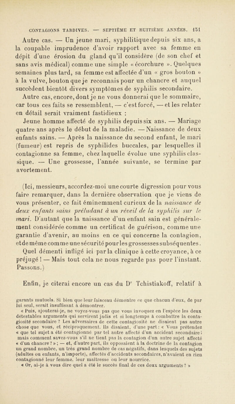 Autre cas. — Un jeune mari, syphilitique depuis six ans, a la coupable imprudence d’avoir rapport avec sa femme en dépit d’une érosion du gland qu’il considère (de son chef et sans avis médical) comme une simple «écorchure ». Quelques semaines plus tard, sa femme est affectée d’un « gros bouton » à la vulve, bouton que je reconnais pour un chancre et auquel succèdent bientôt divers symptômes de syphilis secondaire. Autre cas, encore, dont je ne vous donnerai que le sommaire, car tous ces faits se ressemblent,— c’est forcé, —et les relater en détail serait vraiment fastidieux : Jeune homme affecté de syphilis depuis six ans. — Mariage quatre ans après le début de la maladie. —Naissance de deux enfants sains. — Après la naissance du second enfant, le mari (fumeur) est repris de syphilides buccales, par lesquelles il contagionne sa femme, chez laquelle évolue une syphilis clas- sique. — Une grossesse, l’année suivante, se termine par avortement. (Ici, messieurs, accordez-moi une courte digression pour vous faire remarquer, dans la dernière observation que je viens de vous présenter, ce fait éminemment curieux de la naissance de deux enfants sains préludant à un réveil de la syphilis sur le mari. D’autant que la naissance d’un enfant sain est générale- ment considérée comme un certificat de guérison, comme une garantie d’avenir, au moins en ce qui concerne la contagion, etdemême comme unesécurité pourlesgrossessessubséquentes. Quel démenti inlligé ici par la clinique à cette croyance, è ce préjugé ! — Mais tout cela ne nous regarde pas pour l’instant. Passons.) Enfin, je citerai encore un cas du D Tchistiakoff, relatif à garants mutuels. Si bien que leur faisceau démontre ee que chacun d’eux, de par lui seul, serait insuffisant à démontrer. « Puis, ajouterai-je, ne voyez-vous pas que vous invoquez en l’espèce les deux détestables arguments qui servirent jadis et si longtemps à combattre la conta- giosité secondaire ? Les adversaires de cette contagiosité ne disaient pas autre chose que vous, et réciproquement. Ils disaient, d’une part : « Vous prétendez « que tel sujet a été contagionné par tel autre affecté d’un accident secondaires mais comment savez-vous s’il ne tient pas la contagion d’un autre sujet affecté « d’un chancre ?» ; — et, d’autre part, ils opposaient à la doctrine de la contagion un grand nombre, un très grand nombre de cas négatifs, dans lesquels des sujets (adultes ou enfants, n’importe), affectés d’accidents secondaires, n’avaient en rien contagionné leur femme, leur maîtresse ou leur nourrice. « Or, ai-je à vous dire quel a été le succès final de ces deux arguments? »