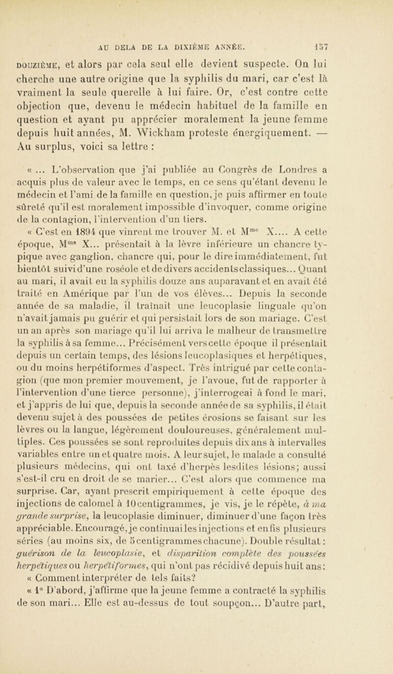 i t» —» DOUZIÈME, et alors par cela seul elle devient suspecte. On lui cherche une autre origine que la syphilis du mari, car c’est là vraiment la seule querelle à lui faire. Or, c’est contre cette objection que, devenu le médecin habituel de la famille en question et ayant pu apprécier moralement la jeune femme depuis huit années, M. Wickham proteste énergiquement. — Au surplus, voici sa lettre : «... L’observation que j’ai publiée au Congrès de Londres a acquis plus de valeur avec le temps, en ce sens (pi’étant devenu le médecin et l’ami de la famille en question, je puis affirmer en toute sûreté qu’il est moralement impossible d’invoquer, comme origine de la contagion, rintervention d’un tiers. « C’est en 1894 que vinrent me trouver M. et M™® X.... A cette époque, X... présentait à la lèvre inférieure un chancre ty- pique avec ganglion, chancre qui, pour le dire immédiatement, fut bientôt suivi d’une roséole et de divers accidentsclassiques... Quant au mari, il avait eu la syphilis douze ans auparavant et en avait été traité en Amérique par l’un de vos élèves... Depuis la seconde année de sa maladie, il traînait une leucoplasie linguale ([u’on n’avait jamais pu guérir et qui persistait lors de son mariage. C’est un an après son mariage qu’il lui arriva le malheur de Iransmettre la syphilis àsa femme... Précisément verscetle épo(|ue il présentait depuis un certain temps, des lésions leucoplasicpies et herpétiques, ou du moins herpétiformes d’aspect. Très intrigué par cette conta- gion (que mon premier mouvement, je l’avoue, fut de rapporter à l’intervention d’une tierce personne), j’interrogeai à fond le mari, et j’appris de lui que, depuis la seconde année de sa syphilis, il était devenu sujet à des poussées de petites érosions se faisant sur les lèvres ou la langue, légèrement douloureuses, généralement mul- tiples. Ces poussées se sont reproduites depuis dix ans à intervalles variables entre un et quatre mois. A leursujet, le malade a consulté plusieurs médecins, qui ont taxé d’herpès lesdites lésions; aussi s’est-il cru en droit de se marier... C’est «alors ([ue commence ma surprise. Car, ayant prescrit empiriquement à cette épo([ue des injections de calomel à lUcentigrammes, je vis, je le répète, à ma grande su7'prise, la leucoplasie diminuer, diminuer d’une façon très appréciable. Encouragé, je continuai les injections et en fis plusieurs séries (au moins six, de o centigrammes chacune). Double résultat: guérison de la leucoplasie^ et disparition complète des poussées herpétiqueso\x herpétiformes^ qui n’ont pas récidivé depuis huit ans: « Comment interpréter de tels faits? « 1® D’abord, j’affirme que la jeune femme a contracté la syphilis de son mari... Elle est au-dessus de tout soupçon... D’autre part.