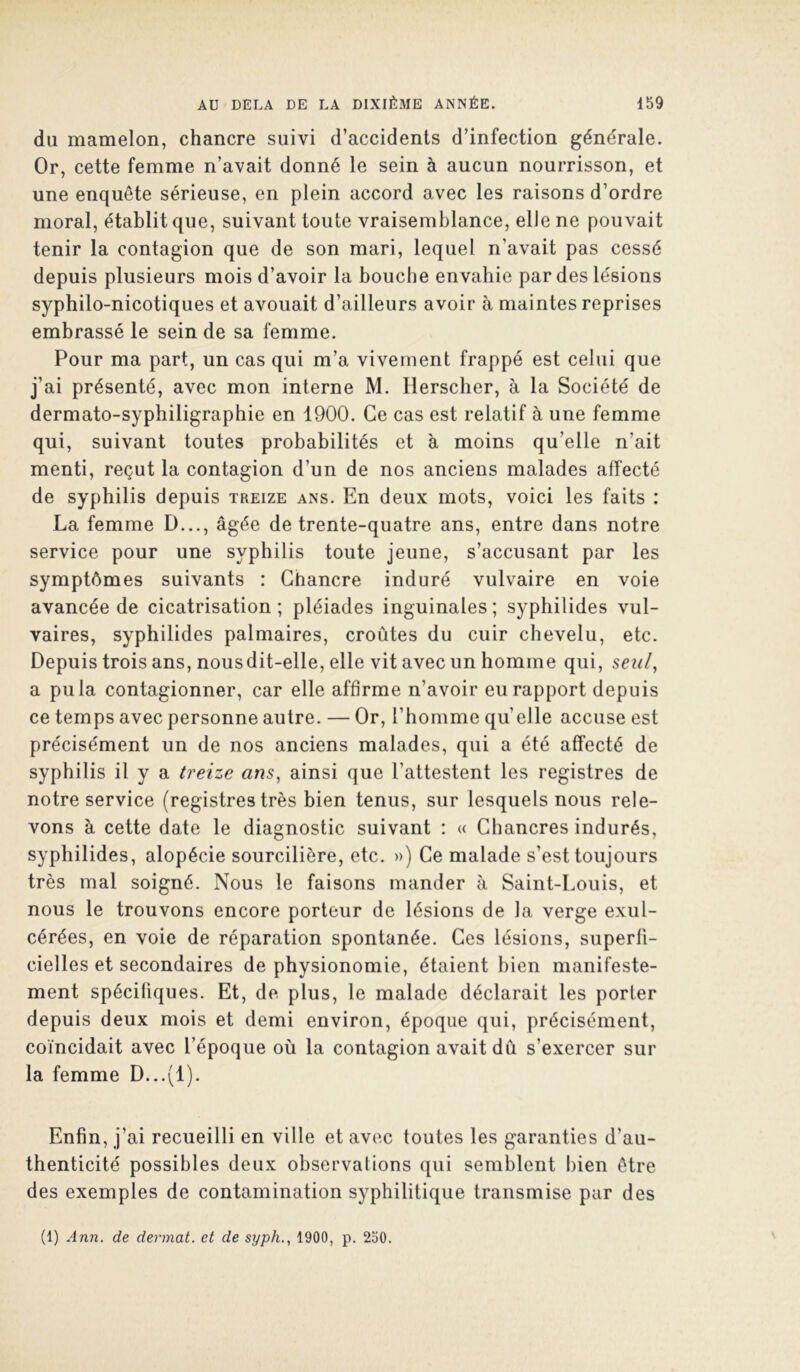 du mamelon, chancre suivi d’accidents d’infection générale. Or, cette femme n’avait donné le sein à aucun nourrisson, et une enquête sérieuse, en plein accord avec les raisons d’ordre moral, établit que, suivant toute vraisemblance, elle ne pouvait tenir la contagion que de son mari, lequel n’avait pas cessé depuis plusieurs mois d’avoir la bouche envahie par des lésions syphilo-nicotiques et avouait d’ailleurs avoir à maintes reprises embrassé le sein de sa femme. Pour ma part, un cas qui m’a vivement frappé est celui que j’ai présenté, avec mon interne M. Herscher, à la Société de dermato-syphiligraphie en 1900. Ce cas est relatif à une femme qui, suivant toutes probabilités et h moins qu’elle n’ait menti, reçut la contagion d’un de nos anciens malades affecté de syphilis depuis treize ans. En deux mots, voici les faits : La femme D..., âgée de trente-quatre ans, entre dans notre service pour une syphilis toute jeune, s’accusant par les symptômes suivants : Chancre induré vulvaire en voie avancée de cicatrisation; pléiades inguinales; syphilides vul- vaires, syphilides palmaires, croûtes du cuir chevelu, etc. Depuis trois ans, nous dit-elle, elle vit avec un homme qui, seii/, a pu la contagionner, car elle affirme n’avoir eu rapport depuis ce temps avec personne autre. — Or, l’homme quelle accuse est précisément un de nos anciens malades, qui a été affecté de syphilis il y a treize ans, ainsi que l’attestent les registres de notre service (registres très bien tenus, sur lesquels nous rele- vons à cette date le diagnostic suivant : « Chancres indurés, syphilides, alopécie sourcilière, etc. ») Ce malade s’est toujours très mal soigné. Nous le faisons mander à Saint-Louis, et nous le trouvons encore porteur de lésions de la verge exul- cérées, en voie de réparation spontanée. Ces lésions, superfi- cielles et secondaires de physionomie, étaient bien manifeste- ment spécifiques. Et, de plus, le malade déclarait les porter depuis deux mois et demi environ, époque qui, précisément, coïncidait avec l’époque où la contagion avait dû s’exercer sur la femme D...(l). Enfin, j’ai recueilli en ville et avec toutes les garanties d’au- thenticité possibles deux observations qui semblent bien être des exemples de contamination syphilitique transmise par des (1) Ann. de devinât, et de syph., 1900, p. 230.