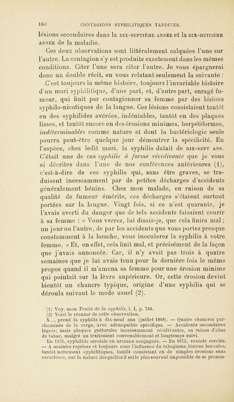 lésions secondaires dans la dix-septième année et la dix-huitième ANNÉE de la maladie. Ces deux observations sont littéralement calquées l’une sur l’autre. La contagion s’y est produite exactement dans les mêmes conditions. Citer l’une sera citer l’autre. Je vous épargnerai donc un double récit, en vous relatant seulement la suivante : C’est toujours la même histoire, toujours l’invariable histoire d’un mari syphilitique, d’une part, et, d’autre part, enragé fu- meur, qui finit par contagionner sa femme par des lésions syphilo-nicotiques de la langue. Ces lésions consistaient tantôt en des syphilides avérées, indéniables, tantôt en des plaques lisses, et tantôt encore en des érosions minimes, herpétiformes, indéterminables comme nature et dont la bactériologie seule pourra peut-être quelque jour démontrer la spécificité. En l’espèce, chez ledit mari, la syphilis datait de dix-sept ans. C’était une de ces syphilis à forme récidivante que je vous ai décrites dans l’une de nos conférences antérieures (1), c’est-à-dire de ces syphilis qui, sans être graves, se tra- duisent incessamment par de petites décharges d’accidents généralement bénins. Chez mon malade, en raison de sa qualité de fumeur émérite, ces décharges s’étaient surtout portées sur la langue. Vingt fois, si ce n’est quarante, je l’avais averti du danger que de tels accidents faisaient courir à sa femme : « Vous verrez, lui disais-je, que cela finira mal ; un jour ou l’autre, de par les accidents que vous portez presque constamment à la bouche, vous inoculerez la syphilis à votre femme. » Et, en effet, cela finit mal, et précisément de la façon que j’avais annoncée. Car, il n’y avait pas trois à quatre semaines que je lui avais tenu pour la dernière fois le même propos quand il m’amena sa femme pour une érosion minime qui pointait sur la lèvre supérieure. Or, cette érosion devint bientôt un chancre typique, origine d’une syphilis qui se déroula suivant le mode usuel (2). (1) Voy. mon Traité de la syphilis, l. I, p. 780. (2) Voici le résumé de cette observation. X..., prend la syphilis à dix-neuf ans (juillet 1868). — Quatre chancres par- cheminés de la verge, avec adénopathie spécifique. — Accidents secondaires légers; mais plaques gutturales incessamment récidivantes, en raison d’abus de tabac, malgré un traitement convenablement et longtemps suivi. En 1871, syphilide scrotale en arceaux conjugués. — En 1872, roséole cerclée. — A maintes reprises et toujours sous l’influence du tabagisme,lésions buccales, tantôt nettement syphilitiques, tantôt consistant en de simples érosions sans caractères, sur la nature desquelles il estle plus souvent impossible de se pronon-