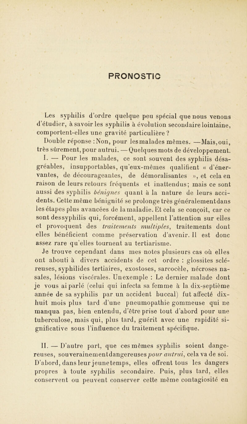 PRONOSTIC Les syphilis d’ordre quelque peu spécial que nous venons d’étudier, à savoir les syphilis à évolution secondaire lointaine, comportent-elles une gravité particulière? Double réponse :Non, pour lesmalades mêmes. —Mais,oui, très sûrement, pour autrui. — Quelques mots de développement. L — Pour les malades, ce sont souvent des syphilis désa- gréables, insupportables, qu’eux-mêmes qualifient « d’éner- vantes, de décourageantes, de démoralisantes », et cela en raison de leurs retours fréquents et inattendus; mais ce sont aussi des syphilis bénignes quant à la nature de leurs acci- dents. Cette même bénignité se prolonge très généralementdans les étapes plus avancées de la maladie. Et cela se conçoit, car ce sont dessyphilis qui, forcément, appellent l’attention sur elles et provoquent des traitements multiples^ traitements dont elles bénéficient comme préservation d’avenir. Il est donc assez rare qu’elles tournent au tertiarisme. Je trouve cependant dans mes notes plusieurs cas où elles ont abouti à divers accidents de cet ordre : glossites sclé- reuses, syphilides tertiaires, exostoses, sarcocèle, nécroses na- sales, lésions viscérales. Un exemple : Le dernier malade dont je vous ai parlé (celui qui infecta sa femme à la dix-septième année de sa syphilis par un accident buccal) fut affecté dix- huit mois plus tard d’une pneumopathie gommeuse qui ne manqua pas, bien entendu, d’être prise tout d’abord pour une tuberculose, mais qui, plus tard, guérit avec une rapidité si- gnificative sous l’influence du traitement spécifique. II. — D’autre part, que ces mêmes syphilis soient dange- reuses, souverainementdangereuses cela va de soi. D’abord, dans leur jeunetemps, elles offrent tous les dangers propres à toute syphilis secondaire. Puis, plus tard, elles conservent ou peuvent conserver cette même contagiosité en