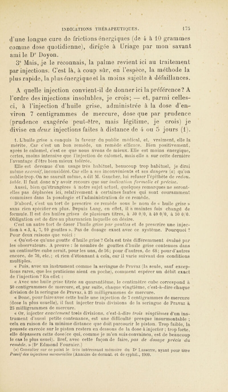 d’une longue cure de frictions énergiques (de 4 à 10 grammes comme dose quotidienne), dirigée à üriage par mon savant ami le Doyon. 3“ Mais, je le reconnais, la palme revient ici au traitement par injections. G’est là, à coup sûr, en l’espèce, la méthode la plus rapide, la plus énergique et la moins sujette à défaillances. A quelle injection convient-il de donner ici la préférence? A l’ordre des injections insolubles, je crois; — et, parmi celles- ci, à l’injection d’huile grise, administrée à la dose d’en- viron 7 centigrammes de mercure, dose que par prudence (prudence exagérée peut-être, mais légitime, je crois) je divise an deux injections faites à distance de 4 ou 5 jours (1). 1. L’huile grise a conquis la faveur du public médical, et, vraiment, elle la mérite. Car c’est un bon remède, un remède efficace. Bien positivement, après le calomel, c’est ce que nous avons de mieux. Elle est moins énergique, certes, moins intensive que l’injection de calomel, mais elle a sur cette dernière l'avantage d’être bien mieux tolérée. Elle est devenue d’un usage très habituel, beaucoup trop habituel, je dirai même excessif, inconsidéré. Car elle a ses inconvénients et ses dangers (a) qu’on oublie trop. On ne saurait même, a dit M. Gaucher, lui refuser l’épithète de redou. table. 11 faut donc n’y avoir recours que sur indication formelle et précise. .\ussi, bien qu’étrangères <à notre sujet actuel, quelques remarques ne seront- elles pas déplacées ici, relativement à certaines fautes qui sont couramment commises dans la posologie et l’administration de ce remède. D’abord, c’est un tort de prescrire ce remède sous le nom de « huile grise » sans rien spécifier en plus. Depuis Lang, en eflet, il a maintes fois changé de formule. 11 est des huiles grises de plusieurs titres, à .10 0, 0, à 40 0/0, à 50 0/0. Obligation est de dire au pharmacien laquelle on désire. C’est un autre tort de doser l’huile grise par gouttes et de prescrire une injec- tion à «3, 4, 7, 10 gouttes ». Pas de riosage exact avec ce système. Pourquoi ? Pour deux raisons que voici : « Qu’est-ce qu’une goutte d’huile grise ? Cela est très différemment évalué par les observateurs. A preuve : le nombre de gouttes d’huile grise contenues dans un centimètre cube serait, pour les uns, de 36; pour d’autres, de 68; pour d’autres encore, de 70, etc.; et rien (Bétonnant à cela, car il varie suivant des conditions multiples. « Puis, avec un instrument comme la seringue de Pravaz (la seule, sauf excep- tions rares, que les praticiens aient en poche), comment espérer un débit exact de l’injection? En effet : « Avec une huile grise titrée au quarantième, le centimètre cube correspond à 50 centigrammes de mercure, et, par suite, cliaque vingtième, c’est-à-dire chaque division de la seringue de Pravaz, à 25 milligrammes de mercure. « Donc, pour faire avec cette huile une injection de 7 centigrammes de mercure (dose la plus usuelle), il faut injecter trois divisions de la seringue de Pravaz à 25 milligrammes de mercure. « Or, injecter exactement trois divisions, c’est-à-dire trois vingtièmes d’un ins- trument d’aussi petite contenance, est une difficulté presque insurmontable ; cela en raison de la minime distance (lue doit parcourir le piston. Trop faible, la poussée exercée sur le piston restera en dessous de la dose à injecter ; trop forte, elle dépassera cette dose(ce qui, comme je m’en suis convaincu, est de beaucoup le cas le plus usuel). Bref, avec cette façon de faire, pas de dosage précis du remède. » (D’' Edmond Fournier.) (a) Consulter sur ce point le très intéressant mémoire du D' Lasserre, ayant pour titre Paisif des injections mercurielles (Annales de derniat. et desyphil., 19U9.