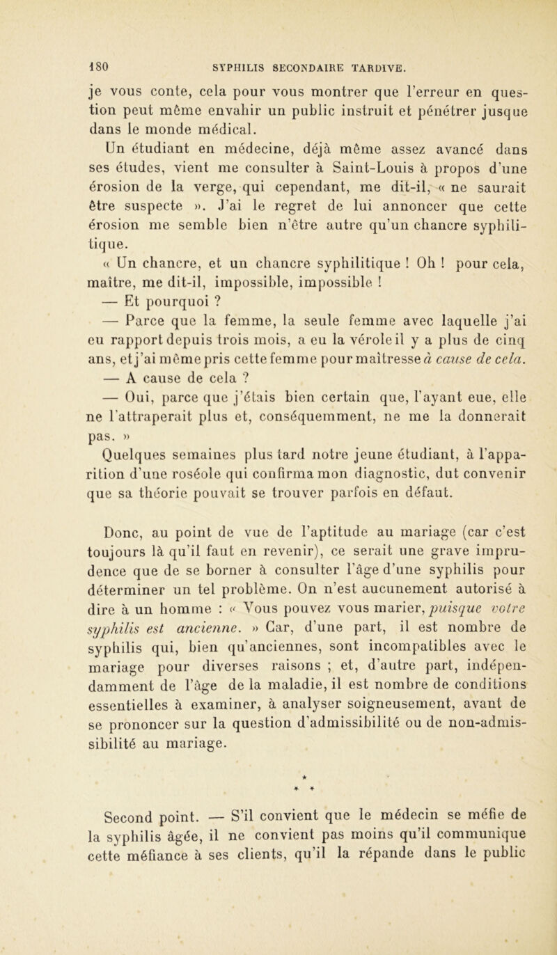 je VOUS conte, cela pour vous montrer que l’erreur en ques- tion peut môme envahir un public instruit et pénétrer jusque dans le monde médical. Un étudiant en médecine, déjà môme assez avancé dans ses études, vient me consulter à Saint-Louis à propos d’une érosion de la verge, qui cependant, me dit-il, « ne saurait être suspecte ». J’ai le regret de lui annoncer que cette érosion me semble bien n’être autre qu’un chancre syphili- tique. « Un chancre, et un chancre syphilitique ! Oh ! pour cela, maître, me dit-il, impossible, impossible ! — Et pourquoi ? — Parce que la femme, la seule femme avec laquelle j’ai eu rapport depuis trois mois, a eu la vérole il y a plus de cinq ans, et j’ai môme pris cette femme pour maîtresse d cause de cela. — A cause de cela ? — Oui, parce que j’étais bien certain que, l’ayant eue, elle ne l’attraperait plus et, conséquemment, ne me la donnerait pas. » Quelques semaines plus tard notre jeune étudiant, à l’appa- rition d’une roséole qui confirma mon diagnostic, dut convenir que sa théorie pouvait se trouver parfois en défaut. Donc, au point de vue de l’aptitude au mariage (car c’est toujours là qu’il faut en revenir), ce serait une grave impru- dence que de se borner à consulter l’âge d’une syphilis pour déterminer un tel problème. On n’est aucunement autorisé à dire à un homme : Vous pouvez vous marier, voire syphilis est ancienne. » Car, d’une part, il est nombre de syphilis qui, bien qu’anciennes, sont incompatibles avec le mariage pour diverses raisons ; et, d’autre part, indépen- damment de l’àge de la maladie, il est nombre de conditions essentielles à examiner, à analyser soigneusement, avant de se prononcer sur la question d’admissibilité ou de non-admis- sibilité au mariage. ★ '■ Second point. — S’il convient que le médecin se méfie de la syphilis âgée, il ne convient pas moins qu’il communique cette méfiance à ses clients, qu’il la répande dans le public