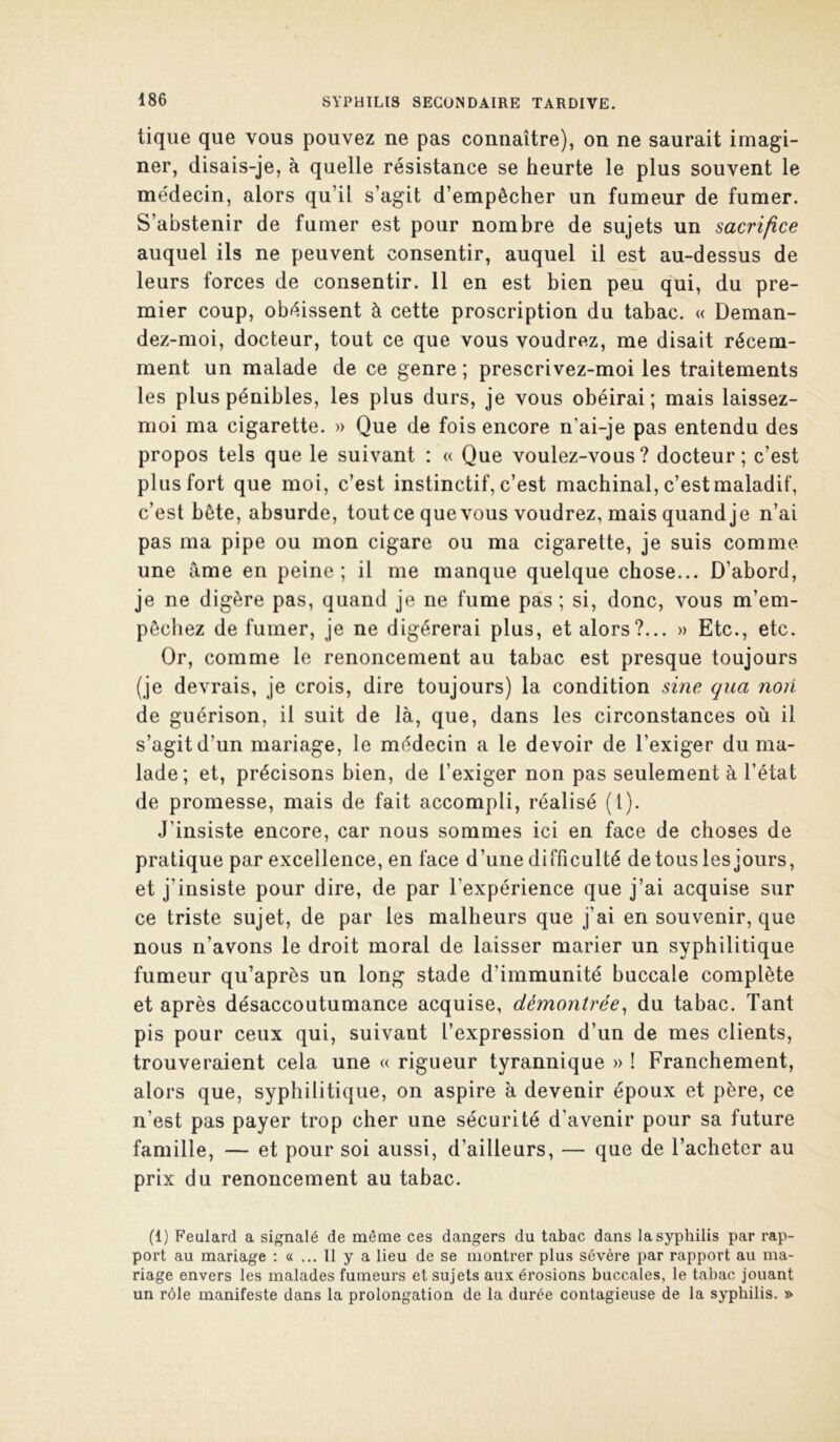 tique que vous pouvez ne pas connaître), on ne saurait imagi- ner, disais-je, à quelle résistance se heurte le plus souvent le médecin, alors qu’il s’agit d’empêcher un fumeur de fumer. S’abstenir de fumer est pour nombre de sujets un sacrifice auquel ils ne peuvent consentir, auquel il est au-dessus de leurs forces de consentir. 11 en est bien peu qui, du pre- mier coup, obéissent à cette proscription du tabac. « Deman- dez-moi, docteur, tout ce que vous voudrez, me disait récem- ment un malade de ce genre ; prescrivez-moi les traitements les plus pénibles, les plus durs, je vous obéirai; mais laissez- nioi ma cigarette. » Que de fois encore n’ai-je pas entendu des propos tels que le suivant : « Que voulez-vous? docteur; c’est plus fort que moi, c’est instinctif, c’est machinal, c’est maladif, c’est bête, absurde, tout ce que vous voudrez, mais quand je n’ai pas ma pipe ou mon cigare ou ma cigarette, je suis comme une âme en peine; il me manque quelque chose... D’abord, je ne digère pas, quand je ne fume pas ; si, donc, vous m’em- pêchez de fumer, je ne digérerai plus, et alors?... » Etc., etc. Or, comme le renoncement au tabac est presque toujours (je devrais, je crois, dire toujours) la condition sine qua non de guérison, il suit de là, que, dans les circonstances où il s’agit d’un mariage, le médecin a le devoir de l’exiger du ma- lade; et, précisons bien, de l’exiger non pas seulement à l’état de promesse, mais de fait accompli, réalisé (1). J’insiste encore, car nous sommes ici en face de choses de pratique par excellence, en face d’une difficulté de tous les jours, et j’insiste pour dire, de par l’expérience que j’ai acquise sur ce triste sujet, de par les malheurs que j’ai en souvenir, que nous n’avons le droit moral de laisser marier un syphilitique fumeur qu’après un long stade d’immunité buccale complète et après désaccoutumance acquise, démontrée^ du tabac. Tant pis pour ceux qui, suivant l’expression d’un de mes clients, trouveraient cela une « rigueur tyrannique » ! Franchement, alors que, syphilitique, on aspire à devenir époux et père, ce n’est pas payer trop cher une sécurité d’avenir pour sa future famille, — et pour soi aussi, d’ailleurs, — que de l’acheter au prix du renoncement au tabac. (1) Feulard a signalé de même ces dangers du tabac dans la syphilis par rap- port au mariage : «... 11 y a lieu de se montrer plus sévère par rapport au ma- riage envers les malades fumeurs et sujets aux érosions buccales, le tabac jouant un rôle manifeste dans la prolongation de la durée contagieuse de la syphilis. »