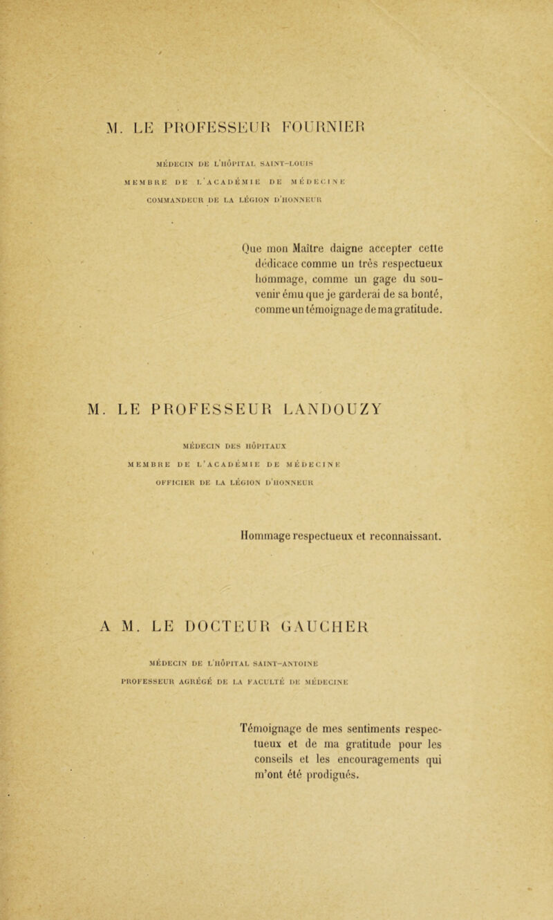 M. Li -: IMiÜFKSSElMi l'OUUNlHIi MKUECIN DK l’iiÔPITAL SAIM'-DOUIS M E M B H E DE I, ’ A C A D É M I E DE M É D E C. I N E COMMANDEUR DE UA LÉGION d’iIONNEUR One mon Maître daigne accepter cette dédicace comme un très respectueux liommage, comme un gage du sou- venir ému que je garderai de sa bonté, comme un témoignage de ma gratitude. M. LE PROFESSEUH LANDOUZY MÉDECIN DES HOPITAUX MEMBRE DE L ’ A C A D É M1E DE MÉDECINE OKEICIER DE LA LÉGION D’iIONNEUR Hommage respectueux et reconnaissant. 4 A M. LE DOCTE U (LVUCHEK MÉDECIN DE L’iIÔPITAL SAINT-ANTOINE PROFESSEUR AGRÉGÉ DE LA FACULTÉ DE MÉDECINE Témoignage de mes sentiments respec- tueux et de ma gratitude pour les conseils et les encouragements qui m’ont été prodigués.