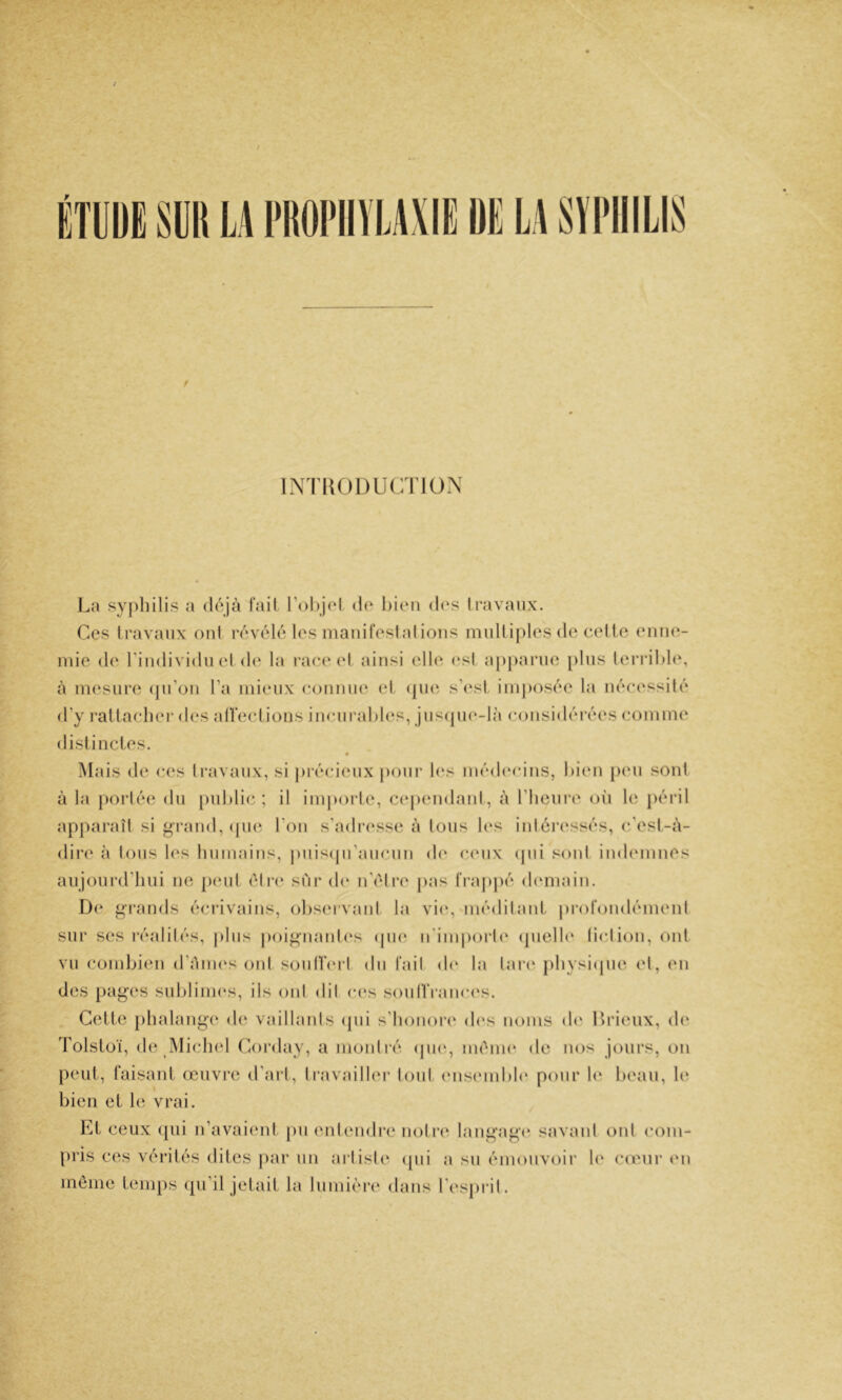 ÉTllDE Smi W l'üOI’IIÏLAXIE DE LA SÏI'IIILIS INTHODUCTlOxX I^a syj)liilis a (l(\]à fail r<)l)j(‘l do bioii dos li’avaiix. Ces Iravaiix oui lY'volo los maiiifostalioiis multiples do colle enne- mie do l'individn ol <1(‘ la i-ac(‘(d ainsi elle (‘sl apj)ai‘ne [)lns lei‘ril)l(\ à mosiire (jiron l’a mieux conniuA el, (jika s’osI, imj)osoo la néca'ssité d’y rallaolior d(*s alleclions incnrablos, jns(jn(‘-là considéivos comme disi inclos. Mais do cos Iravaux, si j)iéci(Mix poiii* l(‘s modc'cins, bien peu son! à la portée dn public; il importe, C(‘p(‘ndanl, à riieiiro oii le péril apparaît si g’rand, (puî l’on s'adresse à tons l(‘s inléi‘(‘ssés, (‘'esl-à- dir(‘ à tous les Inimains, j)nis(jiraiicnn d(“ c(mix (pii sont indemnes aujourd’hui no p(‘iil être sur d(‘ n'élre pas t‘ra|)})é d(‘main. De grands éciavains, obs(Mvanl la vi(‘, médilanl ju'orondémenl sur ses réalités, plus j)oi^uaut(‘s (pi(‘ u'imjioidc' (pielb' liclion, ont vu combi(‘n d’émes ont soulïerl du fait d(' la lar(‘ pbysicpie el, en des pages sublinu's, ils ont dit ces soiiIlVaïua^s. . Celle phalange d(^ vaillants (jui s'bonor(‘ d(‘s noms d(' Ib'ieiix, de Tolslüï, de îMiclud Coi’day, a montré (pu», ménu' de nos jours, on peul, faisanl œuvi'O tl’arl, travailler tout ens(*mbl<‘ pour b' beau, 1(‘ bien el le vrai. El ceux ([ui n’avai(‘nl jui entendre noliv, langage savant ont com- pris ces vérilés dites par un artiste cpii a su émouvoir le co'ur (Ui même lemps (iu'il jelail la lumièiv dans resj)i*il.