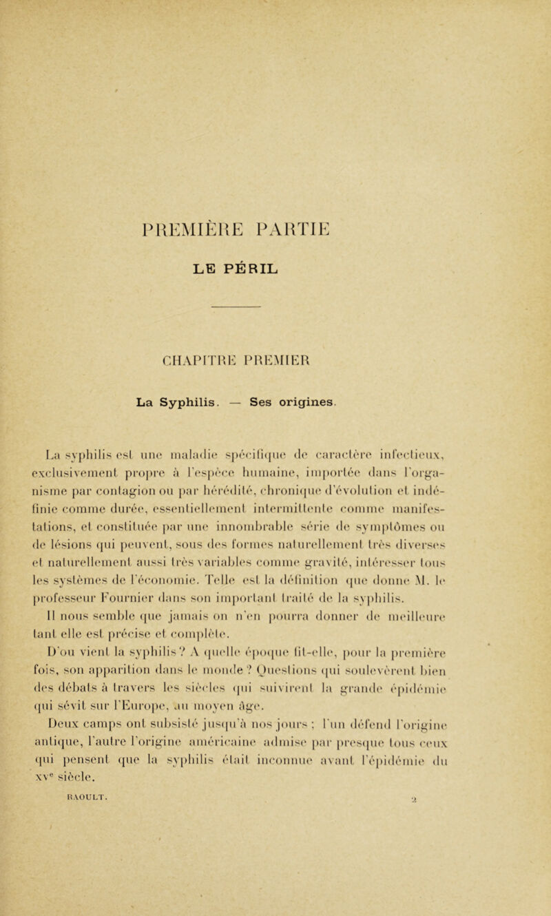 PUKMIÈllE PAHTIK LE PÉRIL CHAIMTI\K PREMIER La Syphilis. — Ses origines. I.;» syphilis osl une maladie spécilapu^ do caraclôro iidoclioux, cxclusivomont pi-opi'c à rosj)oco hiiinaino, im|)()rléo djuis roi-pla- nisme par cüidap-ionou j)ar liérédilé, cliroiiiipK'(révolidion ol indé- finie comme duréi», (‘ssenliellmnenl inlerndllmde comme maniles- lalions, et consliluée par une innomljralile série de symplomes on de lésions ijui peuvent, sous des formes mdurellemeni très diver.<(‘s et nalurelhmient aussi très variîdjl(*s comm(‘ p-ravité, intéresser tous 1(‘S systèmes de l'économie. Telle (‘st la détinilion ipie donne M. h* |)rofesseur Eournim- dans son imjiorlanl li-ailé de la sy|)ldlis. Il nous semhle ipie jamais on n'im pouri-a donner de meilltmri* tant elle est jii'écise et complèl(‘. l)'ou vient la syjilulis? A (jmdh* épo(pn‘ fil-(dl(‘, pour la premièri* fois, son apjiarition dans 1(‘ monde? Omvslions ipii soulevèi-enf bien des débats à travers l(“S siècles (jui suivii*enl la pi-ande épidémii* (pii sévit sur rEuro|H‘, au inoymi épe. Deux camps ont subsisté jusipi'à nos jours ; run dét'end l'oi-ipine anticpie, rautre ^oripim^ américaine admise par pres(|ue tous cmix (pd pensent cpie la syphilis était inconiuK' avant Tépidémie du XV® siècle. RAOULT.