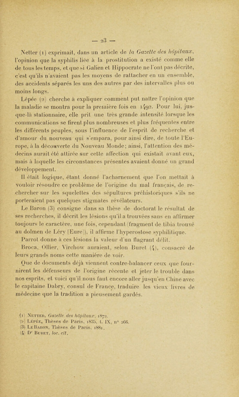 l’opinion que la syphilis liée à la j)rostitiition a existé comme elle de tous les temps, et (pie si (jalicn et Hippocrate ne l’onl pas décrite, c’est qu’ils n’avaient pas les moyens de rattacher en un ensemble, des accidents séparés les nus des autres par des intervalles [)lus ou moins lon^s. , Lépée (2) cherche à cxpliipicr commeni put naître l’opinion (|ue la maladie se montra pour la première lois en 1 l^our lui, jus- <pie-là slalionnairc, elle prit une très f^^’rande intensité lorsijue les communicalions se tirent plus nombreuses et jilus iVéïjuenles entre les ditïerents peuples, sous l’influence de l’esprit de recherche et d’amour du nouveau (jui s'empara, pour ainsi dire, de toute l’Eu- rope, à la découverte du \ouveau Monde; ainsi, l’attention des mé- decins aurait été attirée sur cette allection (jui existait avant eux, mais à lacjuelle les circonstances présentes avaient donné un ^rand développemen t. 11 était lo^i(jue, étant donné l’acharnement que l’on mettait à vouloir résoudre ce problème de l’origine du mal l'ramjais, de re- chercher sur les S(juelettes des sépultures préhistori(]ues s’ils ne porlei-aieni j>as (piehpies sti^males l'évélateurs. Le Haron (3) consif^nc dans sa thèse de doctorat le résultat de ses recherches, il décrit les lésions (pi’il a trouvées sans en attirmer toujours le caractère, une fois, cependant (fragment de tibia trouvé au dolmen de Léry [Eure]), il affirme l’hyperoslose syphilili(|ue. Harrot donne à ces lésions la valeur d'un tla^'-rant délit. Itroca, Ollier, Virchow auraient, selon Huret ('|), consacré de leurs grands noms cette manière de voir. One de documents di'qà viennent contre-balancer ceux <pie four- nirent les défenseurs de l’origine récente et jetm’ le li-ouble dans nos esprits, et voici (ju il nous tant encore aller jus(pren ( ’-hineavec le capitaine Habry, consul do l'rance, traduire les vieux livres de médecine (pie la tradition a pieusement gardés. (1) Netteh, (iazelle dea hôpilaux, 1K72. Lépée, Thèses de Paris, 18.T), L. IX, n° 2(j(). (3) LeP>aiîon, Thèses de Pai-is, 1881. (4) tP Buiîet, /oc. cil.