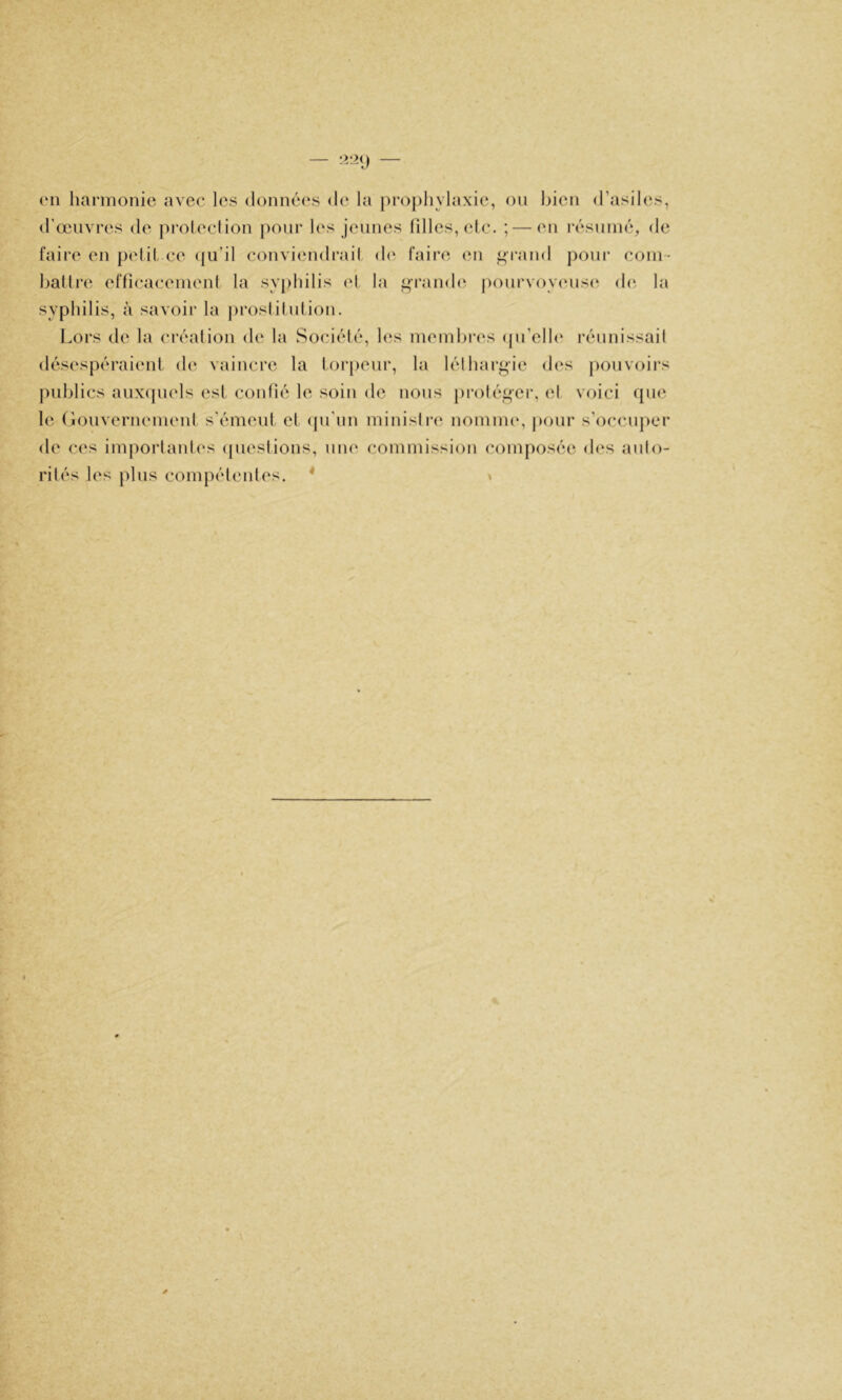 (Ml harmonie avec les données de la prophylaxie, ou bien d’asiles, d’œuvres de jiroleclion jiour l(‘s jeunes filles, eic. ; — en résumé, de faire en pelil ce ({ii’il conviendrai! de faire en ^rand pour coin- batlr(i effîcacemeni la svjihilis cl la ^ramh; |)onrvoy(Mis(^ de la syphilis, à savoir la proslilnlion. l.ors de la créalion de la Sociélé, les membres (pi’elle rénnissail désespéraient de vaincre la lorpenr, la léthargie des jionvoirs jmblics anxipiels es! confié le soin de nous pi-oléf»er, el voici que le (îonvernemeni s’émeni et ({u'im minisire nomm(% jionr s’occnjier de ces imporlanles (piestions, une commission composée d(‘s anlo- rilés les jilns compétentes. * \
