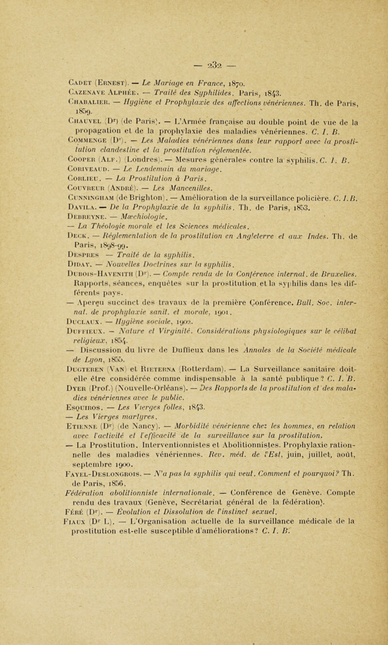 Cadet (Ernest). — Le Mariage en France, 1870. Cazenave Alphée. — Trailé des Syphilides. Paris, i843. (aiABALiER. — Hygiène et Prophylaxie des affections vénériennes. Th. de Paris, 1859. CiiAuvEL (de Paris). — L’Année française au double point de vue de la propagation et de la prophylaxie des maladies vénériennes. C. I. B. Commence (D''). — Les Maladies vénériennes dans leur rapport avec la prosti- tution clandestine et la prostitution réglementée. CooPER (Alf.) (Londres).— Mesures générales contre la syphilis. C. 1. B. CoRivEAUD. — Le Lendemain du mariage. CoRLiEU. — La Prostitution à Paris. Couvreur (André). — Les Mancenilles. Cunningham (de Brighton), — Amélioration de la surveillance policière. C. I.B. Davila. — De la Prophylaxie de la syphilis. Th. de Paris, i853. Debreyne. — Mæchioloyie. — La Théologie morale et les Sciences médicales. Deck. —Béylemenlation de la prostitution en Angleterre et aux Indes. Th. de Paris, 1898-99. Dkspres — Traité de la syphilis. Didav. — Nouvelles Doclrines sur la syphilis. Dubois-IIavenith (D*). — Compte rendu de la Conférence inlerncd. de Bruxelles. Bapporls, séances, emiuéles sur In prostitution et la syphilis dans les dif- férents pays. — .\perçu succinct des travaux de la première Conférence. Bull. Soc. inter- nat. de prophyla.vie sanil. et morale, 1901. Duclaux. — Hygiène sociale, i<Kn. Duffieux. — Nature et Virginité. Considérations physiologiques sur le célibat religieux, i854. — Discussion du livre de Duffieux dans les Annales de la Société médicale de Lyon, 1855. Dugteren (Van) et Rieterna (Rotterdam). — La Surveillance sanitaire doit- elle être considérée comme indispensable à la santé publique? C. I. B. Dyer (Prof.) (Nouvelle-Orléans). — Des Rapports de la prostitution et des mala- dies vénériennes avec le public. Esquiros. — Les Vierges folles, i843. — Les Vierges martyres. Etienne (D*') (de Nancy). — Morbidité vénérienne chez les hommes, en relation avec l'activité et l'efficacité de la surveillance sur la prostitution. — La Prostitution. Interventionnistes et Abolitionnistes. Prophylaxie ration- nelle des maladies vénériennes. Rev. méd. de l’Est, juin, juillet, août, septembre 1900. E.wel-Deslongrois.— N’a pas la syphilis qui veut. Comment et pourquoi? Th. de Paris, i856. Fédération abolitionniste internationale. — Conférence de Genève. Compte rendu des travaux (Genève, Secrétariat général de la fédération). Féré (Dr). — Évolution et Dissolution de l’instinct sexuel. Fiaux (Dr L). — L’Organisation actuelle de la surveillance médicale de la prostitution est-elle susceptible d’améliorations? C. I. B.
