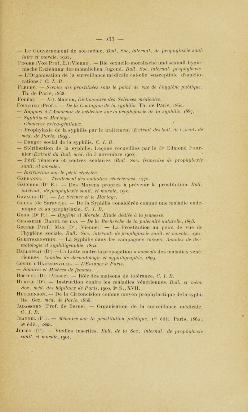 — Le (ioiivernemenl de soi-inôiite. IhiU. Soc. inlernal. de prophylaxie tiani- taire et morale, 1901. Finger (Von Prof. E.) (Vienne). — Die pexnelle-)nornlis<-lie und sexuall-liygie- nische Erziehung- dei* niimnliclien Jiigend. Ihill. Soc. inlernal. prophylaxie. — L’Organisation de la surveillance médicale est-elle susceptible d’amélio- rations? C. I. ]>. Fleury. — Service den prosliliiées sous le point de vue de Vhyyiène publique. 'l'ii. de Paris, Fodéré. — Art. Maison, Dictionnaire des Sciences médicales. b'ouRNiER (Prof.). — De la Conlayion de la syphilis. Th. de Paris, 18G0. — Rapport à l'Académie de médecine sur la prophylaxie de la syphilis, 1887. — Syphilis el Mariage. — Chancres exlra-génilaux. — Prophylaxie de la syphilis par le traitement {H.vlrail des bull, de T Acad, de méd. de Paris, 1899). — Danger social de la syphilis. C. 1. D. — Stéi-ilisation de la syphilis. Lecjons recueillies par le D Edmond Four- nier (/ix/cu// du Pull. méd. du 3 novembre i9<h)). — Péril vénérien et centres scolaires {Bull. Soc. française de prophylaxie sanil. el morale). — Instruction sur le péril vénérien. Oard.vnnë. — Trailemenl des maladies vénériennes, 1770. G.xucher (D' E.). — Des Moyens propres à prévenir la [)rostitution. P>ull. inlernal. de prophyla.vie sanil. el morale, 1901. (îAZALis (!)'■). — La Science el le Mariage. Gluck (de Sai’avejo). — De la Syphilis considérée comme une maladie endé- mique et sa ])rophylaxie. C. 1. D. Goon (Dr P.). — Ilggiène el Morale. Elude dédiée à la jeunesse. Grasserie (Raoul de la). — De la Recherche de la palernilé naturelle, iS<|3. Grurer (Prof.) Max (Dq, (\'ienne). — L;i Prostitution au poiid de vue de l'hygiène sociale. Rull. Soc. inlernal. de prophylaxie sanil. el morale, 1901- Gi erts/.enstein. — La Syphilis dans les campagnes russes. Annales de der- matologie el syphiligraphie, 1890. Halloreau (Dr). — La Lutte contre la |)ropagation a masculo des maladies véné- riennes. Annales de dermatologie el syphiligraphie, 1899. Comte d’Haussonville. —L'Enfance ti Paris. — Salaires el Misères de femmes. IIoiT’i'EL Dr) (Alsace). — H()l(‘des imdsons de tolérance. C. I. R. lIuDELO (Dr). — Instruction contre les maladies vénériennes. Rull. et mém. Soc. méd. des hôpitaux de Paris, i9(X), 3® S.,X\’1L IIuTCiiiNSON.— De la Circoncision comme moyen iirojihylactiiiue de la syphi- lis. Gaz. méd. de Paris, 1806. Jadassoiin Prof, de Heine i. — Organisation de la surveillance médicale, C. 1. R. Jeannel (F.). —Mémoire sur la proslilulion j)ublique, ue édit. Paris, 1802; 2^ édit., 180)5. Julien Dr). — Vieilles insciâtes. Rull. de la Soc. inlernal. de prophyla,rie sanil. el morale, 1901.