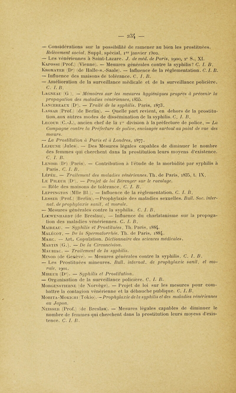 — Considérations sur la possibilité de ramener au bien les prostituées. Relèvement social. Suppl, spécial, janvier i9o2. -- Les vénériennes à Saint-Lazare. J. de méd. de Paris., 1900, S., XL Kapossi iProf.) (Vienne), — Mesures générales contre la syphilis? C. I. B. Kromayer 'D'') de Halle-s.-Saale). — Influence de la réglementation. C.I. B. — Influence des maisons de tolérance. C. /. B. — Amélioration de la surveillance médicale et de la surveillance policière. C. 1. B. Lagneau iG 1. — Mémoires sur les mesures hygiéniques propres à prévenir la propagation des maladies vénériennes, i855. Lancereaüx D‘). — Traité de la syphilis. Paris, 1878. Lassar Prof.) (de Berlin). — Quelle j)art revient, en dehors de la prostitu- tion, aux autres modes de dissémination de la syphilis. C. I. B. Lecour (C.-J.‘, ancien chef de la i''“ division h la préfecture de police. — La Campagne contre ta Préfecture de potice, envisagée surtout au point de vue des mœurs. — La Prostitution éi Paris et à Londres, 1877. Lejeune (.Iules). — Des Mesures légales capables de diminuer le nombre des femmes (jui cherchent dans la prostitution leurs moyens d’existence. C. 1. B. Lenouî (!)'■) (Paris). — Contribution à l’étude de la morlûdité i)ar syphilis à Paris, C. I. B. I.ÉPÉE. — Traitement des maladies vénériennes. Th. de Paris, i835, t. IX, Le Pileur (1)‘). — Projel de loi Bérenger sur le racolage. — Ilôle des maisons de lolérance. C. I. B. I Leppington (Mlle Bl ). — Influence de la réglementation. C. I. B. Lesser (Prof.) (Berlin).— Prophylaxie des maladies sexuelles. Bull. Soc. inter- nat. de prophytaxie sanit. et momde. — Mesures générales contre la syphilis. C. I. B. Loeweniiardt (de Breslau). — Influence du charlatanisme sur la propaga- tion des maladies vénériennes. C. I. B. Maireau. — Syphilis et Prostituées. Th. Paris, 1884. Malécot. — De la Spermatorrhée. Th. de Paris, 1884. Marc, — Art. Copulation. Dictionnaire des sciences médicales. Martin (G.). — De la Circoncision. Mauriac. — Trailemenl de la syphilis. Minou (de Genève). — .Mesures générales contre la syphilis. C. 1. B. — Les Prostituées mineures. Bull, internat, de prophylaxie sanit. et tno- rate, 1901. Mireur (D*'). — Syphilis et Prostitution. — Organisation de la surveillance iiolicière. C. L B. Morgenstierne (de Norvège). — Projet de loi sur les mesures pour com- battre la contagion vénérienne et la débauche publique. C. I.B. Morita-Mokiciii (Tokio). — Prophylaxie de la syphilis et des maladies vénériennes au Japon. Neisser (Prof.) (de Breslau). — Mesures légales capables de diminuer le nombre de femmes qui cherchent dans la prostitution leurs moyens d’exis- tence. C. I. B.