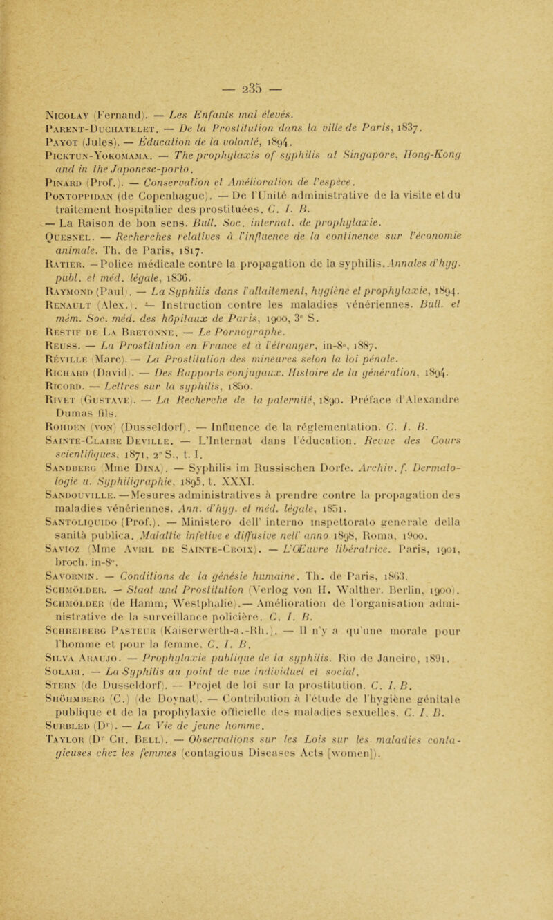Nicolay iFernand). — Les Enfants mal élevés. Parent-Duciiatelet. — De la Prostitiilion dans la ville de Paris, 1887, l\\YOT (Jules). — Éducation de la volonté, 1894. I'icktun-Yokomama. — The prophijlaxis of syphilis al Singapore, IIony-Kony and in lhe Japonese-porlo. IMnari) (Prof.). — Conservation cl Amélioralion de l'espèce. PüNTOPiMDAN (de Copenhague). — De l’L’nilé administrative de la visite et du traitement hospitalier des prostituées. C. I. B. — La Raison de bon sens. Bull. Soc. internai, de prophylaxie. OuESNEL. — Recherches relatives à l'influence de la continence sur l'économie animale. 'l'h. de Paris, 1817. Hatier. — Police médicale contre la propagation de la syi)hilis. J/ma/es d'hyy. publ. et méd. léyale, i83G. Raymond (Paulj. — La Syphilis dans l'allailemenl, hyyiène el prophylaxie, 1894, Renault (Alex.). — Instruction contre les maladies vénériennes. Bull, et mém. Soc. méd. des hôpitaux de Paris, 1900, 3' S. Restif de La Rretonne. — Le Pornoyraphe. Reuss. — La Prostitution en France el éi l'étranger, in-8% 1887. Réville (Marc). — La Prostilulion des mineures selon la loi pénale. Richard (David). — Des Rapports conjuyau.r. Ihsloire de la yénéralion, i8<)4. Ricord. — Lettres sur la syphilis, i85o. Rivet (Gustave). — La Recherche de la paternité, 1890. Préface d’Alexandre Dumas lils. Roiiden (von) (Dusseldorfj. — Inlluence de la réglementation. C. I. B. Sainte-Claire Deville. — L’Internat dans l’éducation. Revue des Cours scienlifujucs, 1871, 2 S., t. 1. Sandrerg (Mme Dîna). — Syphilis im Russischen Dorfe. Archiv.f. Dermato- logie U. Syphiliyraphie, 1895, t. X.WI. Sandouville. — Mesures administratives à prendre contre la iiropagation des maladies vénériennes. Ann. d'hyy. el méd. léyale, iShi. SANTOLipuiDO (Prfd’.). — Minislero dell’ interno inspetloralo generale délia sanilà puhlica. .Malalt'ie infelive e diffusive nelC anno 1898, Roma, ihoo. Savioz (Mme Avril de Sainte-Croix). — L'Œuvre libératrice. Paris, i<^)oi, hroch. in-8'\ Savornin. — Conditions de la yénésie humaine. Th. de Paris, i8()3. SciiMüLDER. — Sla<d und Proslilulion (\'erlog von II. \\’alther. Rerlin, 1900). SciiMOLDER (de Ilamm, Westphalie).— .Amélioration de l'organisation atlmi- nistrative de la surveillance policière. C. I. B. SciiREiRERG Pasteur d\aiscr\verth-a.-Rh.). — 11 n'y a ([u'une morale pour riiomme et pour la femme. C. 1. B. Silva .Aralmo. — Prophylaxie publbjue de la syphilis. Rio de Janeiro, i89i. S0L.VRI. — La Syphilis au point de vue individuel el social. Stern (de Dusseldorf,. — Projet de loi sur la prosiitution. C. I. B. Siioii.MiîERG (C.) (de Doynal). — ('.ontrihiilion à l’étude de l'hygiène génitale puhli(pie et de la projihylaxie oflicielle des maladies sexuelles. C. I. B. SuRRLED (!)'■;. — La Vie de jeune homme. Taylor D’’ Cn. Rell). — Observations sur les Lois sur les. maladies conla- yieuses chez les femmes (contagious Diseases Acts [women]).
