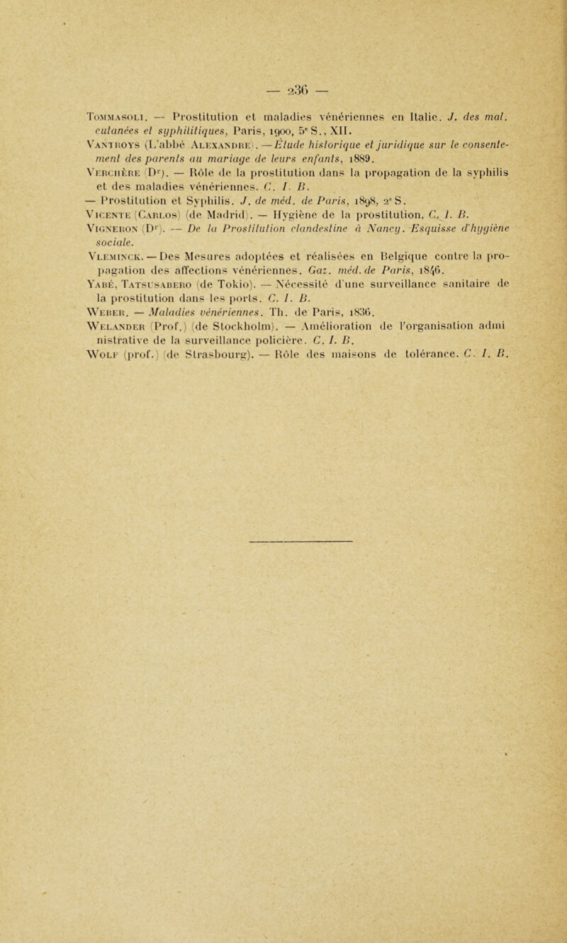 Tommasoli. — Prostitution et maladies vénériennes en Italie. J. des mal. cutanées et syphilitiques, Paris, 1900, 5* S., XII. V'antroys (L’abbé Alexandre).—Élude historique et juridique sur le consente- ment des parents au mariage de leurs enfants, i889. Verciière 'D>). — Rôle de la prostitution dans la propagation de la syphilis et des maladies vénériennes, d. I. B. — Prostitution et Syi)liilis. J. de méd. de Paris, 1898, 2''S. \’iCENTE (CarlosI fdc Madrid;. — Hygiène de la prostitution, C. 1. B. Vigneron iD‘’). — De la Proslilulion clandestine à Nancy. Esquisse d'hygiène sociale. Vleminck. — Des Mesures adoidées et réalisées en Belgique contre la pro- l)agation des alïections vénériennes. Gaz. méd. de Paris, 18^6. Yabé, Tatsusabero (de Tokio). — Nécessité d'une surveillance sanitaire de la prostitution dans les ports. C. I. B. W'eber. —Maladies vénériennes. Th. de Paris, iS3G. Welander (Prof.) (de Stockholm). — Amélioration de l’organisation admi nistrative de la surveillance policière. C. I. B. WoLE (prof.) (de Strasbourg). — Rôle des maisons de tolérance. C. 1. B.