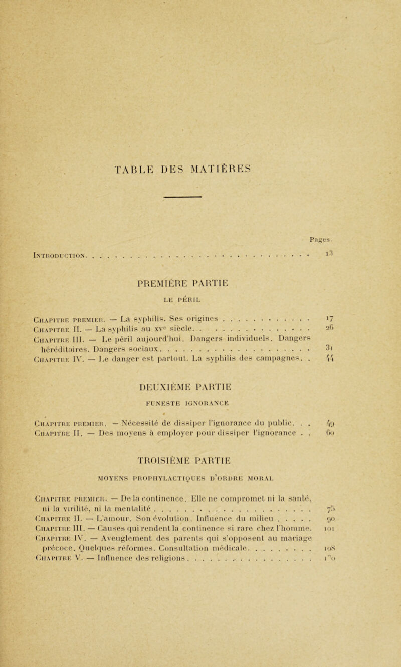 TAlîl.K DliS MATIKHKS Intiîoduction Pages. i:{ PHEMIKRK PARTIE LE PÉRIL Chapitre premier. — I.a sypliilis. Ses origines 17 Chapitre II. — La syphilis an xye siècle 2(‘) (Chapitre III. — Le i)éril anjourd’lini. Dangers individuels. Dangers hérédilaires. Dangers sociaux 3i Chapitre 1\’. — Le danger est parloul. La syphilis des campagnes. . \\ DEUXIÈME PARTIE funeste ignorance (hiAiMTRE PREMIER, — Nécessité de dissi|»er rignorance du public. . . V.t Chapitre II, — Des moyens à employer pour dissijier l’ignorance . . (ki TROISIÈME PARTIE MOYENS PROPIIYLACTIOUES d’oRDRE .MORAL Chapitre pre.mier. — De la conlineiicc. Idh'ne compromel ni la sanlé, ni la virilité, ni la menlalilé 7^ (hiAPiTRE IL — L’amour. Son évululion. lunuence du milieu ..... «jo Chapitre III. — (Causes ipii rernhuit la continenci' si rare chez, l'homme. un Chapitre 1\’. — Aveuglement des iiarenls (jiii s’i^pposenl au mariage précoce. Duehpies rérormes. Consultation médicale loS (aiAPiTRE V. — InllHence des religions - T'o