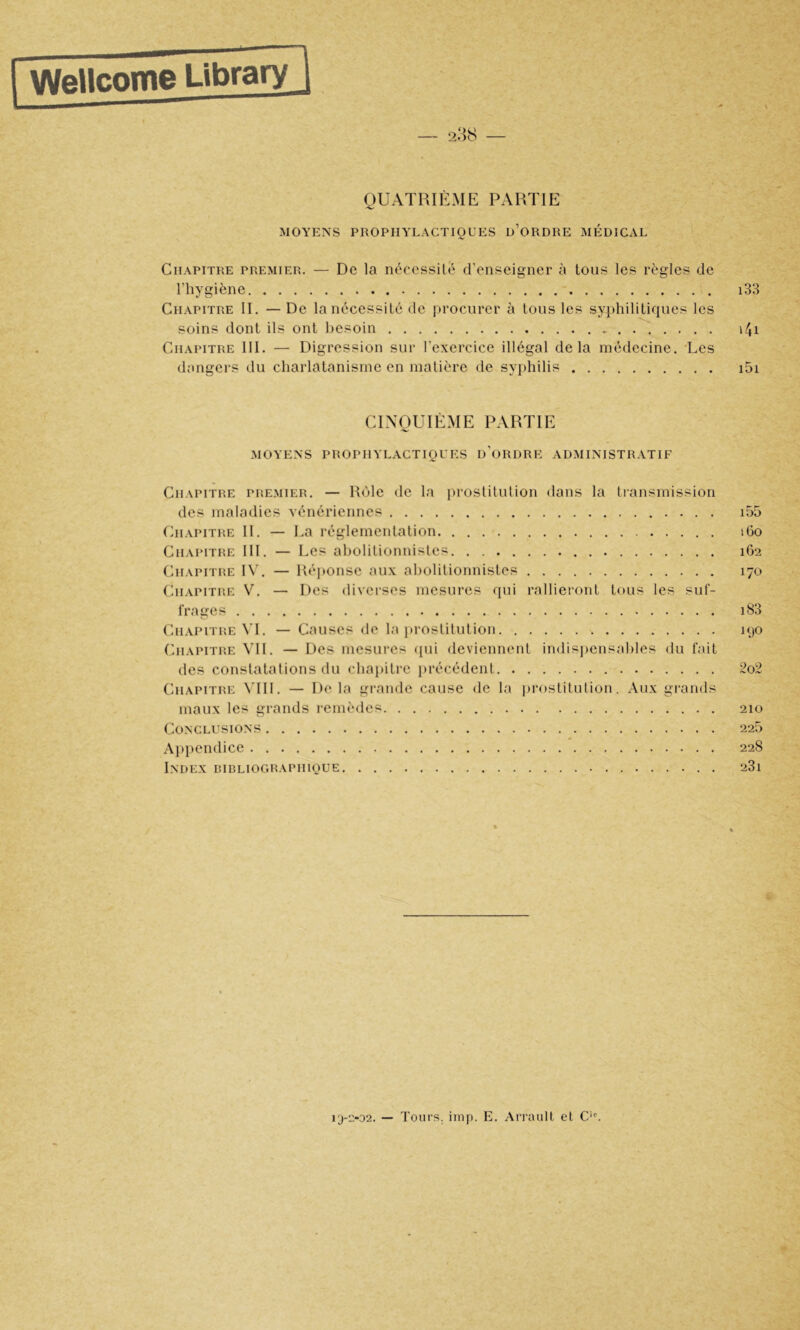 QUATRIÈME PARTIE MOYENS PROPHYLACTIQUES d’oRDRE MP:DICAL Chapitre premier. — De la nécessité d’enseigner à tous les règles de l’hygiène i33 Chapitre II. — De la nécessité de procurer à tous les syphilitiques les soins dont ils ont besoin i4i Chapitre III. — Digression sur l’exercice illégal delà médecine. ‘Les dangers du charlatanisme en matière de syphilis i5i CINQUIÈME PARTIE MOYENS PROPHYLACTIQUES d'oRDRE ADMINISTRATIF Chapitiie PREMIER. — Rôle de la prostitution dans la transmission des maladies vénériennes i55 Chapithe II. — La réglementation iGo Chapithe 111. — Les abolitionnistes 162 Chapithe IW — Réitonse aux aliolitionnistes 170 Chapithe V. — Des diverses mesures qui rallieront tous les suf- frages i83 Chapithe VL — Causes de la prostitution 190 Chapithe VII. — Des mesui’es ipii deviennent indisjiensahles du fait des constatations du chapitre précédent 2o2 Chapithe MIL — De la grande cause de la prostitution. Aux grands maux les grands remèdes 210 Conclusions 226 Appendice 228 Index hiblioghaphique 23i 13-2-02. — Tours, imp. E. Ari’aull et C'L