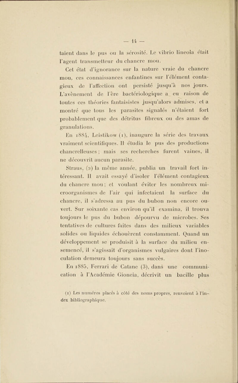 taient dans le pus ou la sérosité. Le vibrio lineola était l’agent transmetteur du chancre mou. Cet état d’ignorance sur la nature vraie du chancre mou, ces connaissances enfantines sur 1 élément conta- gieux de l'a liée lion ont persisté jusqu’à nos jours. L’avènement de 1ère bactériologique a eu raison de toutes ces théories fantaisistes jusqu alors admises, et a montré que tous les parasites signalés n’étaient fort probablement que des détritus fibreux ou des amas de granulations. En 1884, Leistikow (i), inaugure la série des travaux vraiment scientifiques. 11 étudia le pus des productions chancrelleuses ; mais ses recherches furent vaines, il ne découvrit aucun parasite. Straus, (2) la même année, publia un travail fort in- téressant. Il avait essayé d’isoler l’élément contagieux du chancre mou ; et voulant éviter les nombreux mi- croorganismes de l'air qui infectaient la surface du chancre, il s’adressa au pus du bubon non encore ou- vert. Sur soixante cas environ qu'il examina, il trouva toujours le pus du bubon dépourvu de microbes. Ses tentatives de cultures faites dans des milieux variables solides ou liquides échouèrent constamment. Quand un développement se produisit à la surface du milieu en- semencé, il s'agissait d'organismes vulgaires dont l'ino- culation demeura toujours sans succès. En i885, Ferrari de Gatane (3), dans une communi- cation à l’Académie Gioneia, décrivit un bacille plus (1) Les numéros placés à cùlé des noms propres, renvoient ^ l * • a 1 in- dex bibliographique.