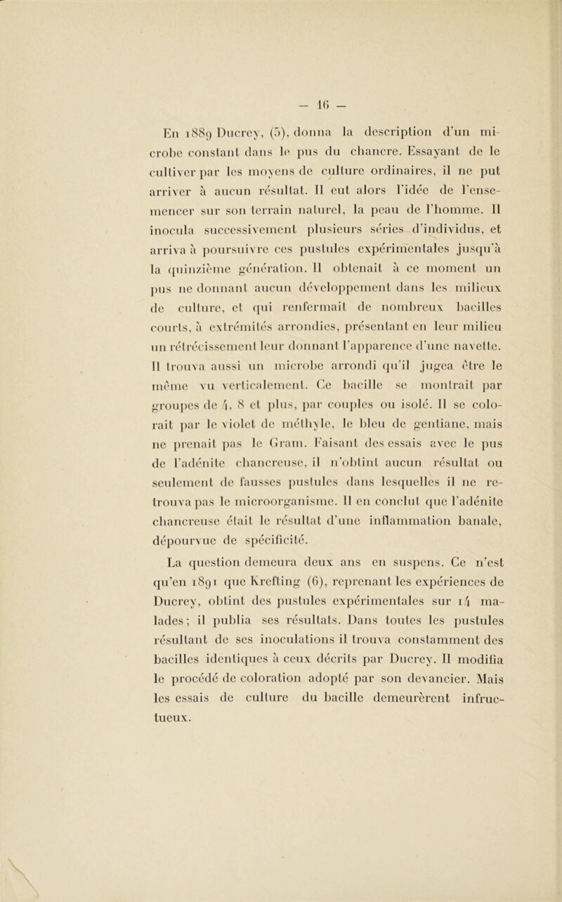 crobe constant dans le pus du chancre. Essayant de le cultiver par les moyens de culture ordinaires, il ne put arriver à aucun résultat. 11 eut alors l’idée de l’ense- mencer sur son terrain naturel, la peau de l’homme. Il inocula successivement plusieurs séries d'individus, et arriva à poursuivre ces pustules expérimentales jusqu’à la quinzième génération. Il obtenait à ce moment un pus ne donnant aucun développement dans les milieux de culture, et qui renfermait de nombreux bacilles courts, à extrémités arrondies, présentant en leur milieu un rétrécissement leur donnant l'apparence d’une navette. Il trouva aussi un microbe arrondi qu’il jugea être le même vu verticalement. Ce bacille se montrait par groupes de t\, 8 cl plus, par couples ou isolé. Il se colo- rait par le violet de méthyle, le bleu de gentiane, mais ne prenait pas le Gram. Faisant des essais avec le pus de l’adénite chancreuse, il n’obtint aucun résultat ou seulement de fausses pustules dans lesquelles il ne re- trouva pas le microorganisme. 11 en conclut que l'adénite chancreuse était le résultat d’une inflammation banale, dépourvue de spécificité. La question demeura deux ans en suspens. Ce n’est qu’en 1891 que Krefting (6), reprenant les expériences de Ducrey, obtint des pustules expérimentales sur i4 ma- lades; il publia ses résultats. Dans toutes les pustules résultant de scs inoculations il trouva constamment des bacilles identiques à ceux décrits par Ducrey. Il modifia le procédé de coloration adopté par son devancier. Mais les essais de culture du bacille demeurèrent infruc- tueux.