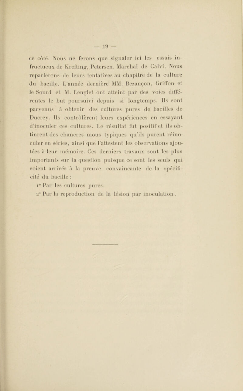 ce côté. Nous ne ferons que signaler ici les essais in- fructueux de Krefling, Petersen, Marchai de Calvi. Nous reparlerons de leurs tentatives au chapitre de la culture du bacille. L’année dernière MM. Bezançon, (Jriffon et le Sourd et M. Lenglet ont atteint par des voies diné- réides le but poursuivi depuis si longtemps. Ils sont parvenus à obtenir des cultures pures de bacilles de Ducrey. Ils contrôlèrent leurs expériences en essayant d’inoculer ces cultures. Le résultat fut posilifet ils ob- tinrent des chancres mous typiques qu'ils purent réino- culer en séries, ainsi que l'attestent les observations ajou- tées à leur mémoire. Ces derniers travaux sont les plus importants sur la question puisque ce sont les seuls qui soient arrivés à la preuve convaincante de la spécifi- cité du bacille : i° Par les cultures pures. 2° Par la reproduction de la lésion par inoculation.