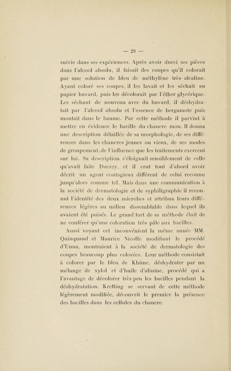 suivie dans ses expériences. Après avoir durci ses pièces dans l'alcool absolu, il faisait des coupes qu’il colorait par une solution de bleu de méthylène très alcaline. Ayant coloré ses coupes, il les lavait et les séchait au papier buvard, puis les décolorait par l’éther glycérique. Les séchant de nouveau avec du buvard, il déshydra- tait par l'alcool absolu et l'essence de bergamote puis montait dans le baume. Par cette méthode il parvint à mettre en évidence le bacille du chancre mou. 11 donna une description détaillée de sa morphologie, de scs diffé- rences dans les chancres jeunes ou vieux, de ses modes de groupement, de l'influence que les traitements exercent sur lui. Sa description s’éloignait sensiblement de celle qu'avait faite Ducrey, et il crut tout d'abord avoir décrit un agent contagieux différent de celui reconnu jusqu’alors comme tel. Mais dans une communication à la société de dermatologie et de syphiligraphie il recon- nut l'identité des deux microbes et attribua leurs diffé- rences légères au milieu dissemblable dans lequel ils avaient été puisés. Le grand tort de sa méthode était de ne conférer qu’une coloration très pâle aux bacilles. Aussi voyant cet inconvénient la meme année MM. Quinquand et Maurice Nicolle modifiant le procédé d’Unna, montraient à la société de dermatologie des coupes beaucoup plus colorées. Leur méthode consistait à colorer par le bleu de Khüne, déshydrater par un mélange de xylol et d’huile d’alinine, procédé qui a l’avantage de décolorer très peu les bacilles pendant la déshydratation. Ivrefting se servant de cette méthode légèrement modifiée, découvrit le premier la présence des bacilles dans les cellules du chancre.