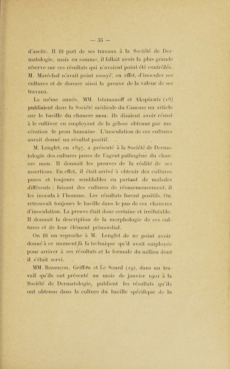 d'ascile. 11 fil part de ses travaux à la Société de Der- matologie, mais en somme, il fallait avoir la plus grande réserve sur ces résultats qui n’avaient point été contrôlés. M. Maréchal n’avait point essayé' en cITel, d’inoculer ses cultures et de donner ainsi la preuve de la valeur de ses travaux. La meme année, MM. Istamanoff et Akspiantz (18) publiaient dans la Société médicale du Caucase un article sur le bacille du chancre mou. Ils disaient avoir réussi à le cultiver en employant de la gélose obtenue par ma- cération de peau humaine. L’inoculation de ces cultures aurait donné un résultat posilif. M. Lenglet, en 1897, a présenté à la Société de Derma- tologie des cultures pures de l’agent pathogène du chan- cre mou. 11 donnait les preuves de la réalité de ses assertions. Eneffet, il était arrivé à obtenir des cultures pures et toujours semblables en partant de malades différents ; faisant des cultures de réensemencemcnL il les inocula à l’homme. Les résultats furent positifs. On retrouvait toujours le bacille dans le pus de ces chancres d’inoculation. La preuve était donc certaine et irréfutable. Il donnait la description de la morphologie de ces cul- tures et de leur élément primordial. On lit un reproche à M. Lenglet de ne point a\oir donné à ce moment-là la technique qu’il avait employée pour arriver à ses résultats .et la formule du milieu dont il s’était servi. MM. Bezançon, Griffefn et Le Sourd (19), dans un Ira vail qu’ils ont présenté au mois de janvier 1901 à la Société de Dermatologie, publient les résullals qu’ils ont obtenus dans la culture du bacille spécifique de la