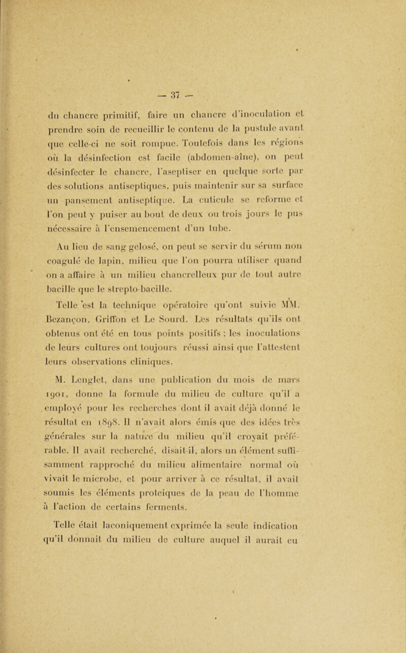 ✓ du chancre primitif, faire un chancre d inoculation et prendre soin de recueillir le contenu de la pustule avant que celle-ci ne soit rompue. Toutefois dans les régions où la désinfection est facile (abdomen-aîne), on peut désinfecter le chancre, l’aseptiser en quelque sorte par des solutions antiseptiques, puis maintenir sur sa surface un pansement antiseptique. La cuticule se reforme et l’on peut y puiser au bout de deux ou trois jours le pus nécessaire à l'ensemencement d’un tube. Au lieu de sang gelosé, on peut se servir du sérum non coagulé de lapin, milieu que l’on pourra utiliser quand on a affaire à un milieu chancrelleux pur de tout autre bacille que le strepto bacille. Telle est la technique opératoire qu'ont suivie MM. Bezançon, Grillon et Le Sourd. Les résultats qu'ils ont obtenus ont été en tous points positifs ; les inoculations de leurs cultures ont toujours réussi ainsi que l'attestent leurs observations cliniques. M. Lenglct, dans une publication du mois de mars 1901, donne la formule du milieu de culture qu’il a employé pour les recherches dont il avait déjà donné le résultat eu 1898. Il n'avait alors émis que des idées très générales sur la nature du milieu qu’il croyait préfé- rable. II avait recherché, disait-il, alors un élément suffi- samment rapproché du milieu alimentaire normal où vivait le microbe, et pour arriver à ce résultat, il avait soumis les éléments protéiques de la peau de l'homme à l’action de certains ferments. Telle étail laconiquement exprimée la seule indication qu’il donnait du milieu de culture auquel il aurait eu