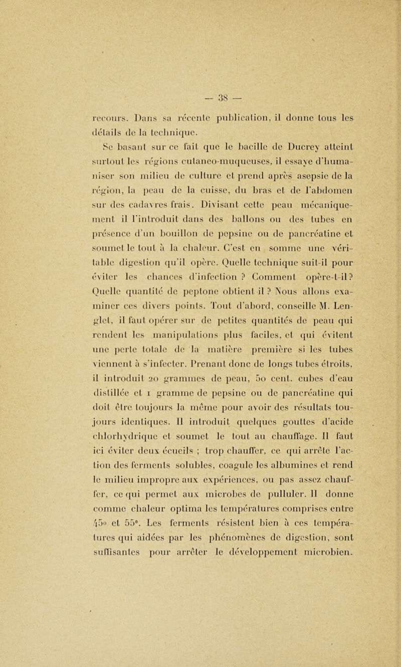 recours. Dans sa récente publication, il donne tous les détails de la technique. Se basan l sur ce fait que le bacille de Ducrey atteint surtout les régions cutaneo-muqucuses, il essaye d’huma- niscr son milieu de culture et prend après asepsie de la région, la peau de la cuisse, du bras et de l’abdomen sur des cadavres frais. Divisant cette peau mécanique- ment il l'introduit dans des ballons ou des tubes en présence d’un bouillon de pepsine ou de pancréatine et soumet le tout à ta chaleur. C’est en somme une véri- table digestion qu'il opère. Quelle technique suit-il pour éviter les chances d'infection? Comment opère-t-il? Quelle quantité de peptone obtient il ? Nous allons exa- miner ces divers points. Tout d’abord, conseille M. Len- glct, il faut opérer sur de petites quantités de peau qui rendent les manipulations plus faciles, et qui évitent une perte totale de la matière première si les tubes \ icnnent à s’infecter. Prenant donc de longs tubes étroits, il introduit 20 grammes de peau, 5o cent, cubes d’eau distillée et 1 gramme de pepsine ou de pancréatine qui doit être toujours la même pour avoir des résultats tou- jours identiques. 11 introduit quelques gouttes d'acide chlorhydrique et soumet le tout au chauffage. Il faut ici éviter deux écueils ; trop chauffer, ce qui arrête l’ac- tion des ferments solubles, coagule les albumines et rend le milieu impropre aux expériences, ou pas assez chauf- fer, ce qui permet aux microbes de pulluler. 11 donne comme chaleur optima les températures comprises entre 45o et 55°. Les ferments résistent bien à ces tempéra- tures qui aidées par les phénomènes de digestion, sont suffisantes pour arrêter le développement microbien.