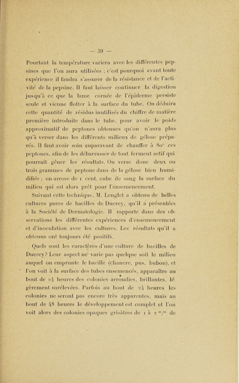 I 39 Pourtant la température variera avec les clilïcreiiles pep- sines ([ne l’on aura utilisées ; c’est pourquoi avant toute expérience il faudra s’assurer de la résistance cl de l'acti- vité de la pepsine. Il faut laisser continuer la digestion jusqu’à ce (pie la lame cornée de l’épiderme persiste seule et vienne flotter à la surface du tube. On déduira celte quantité de résidus inutilisés du chiffre de matière première introduite dans le lube. pour avoir le poids approximatif de peptones obtenues qu'on n’aura plus qu'à verser dans les différents milieux de gélose prépa- rés. 11 faut avoir soin auparavant de chauffer à 8o° ces peptones, afin de les débarrasser de tout ferment actif qui pourrait gêner les résultats. On verse donc deux ou trois grammes de peptonc dans de la gélose bien humi- difiée ; on arrose de i cent, cube de sang la surface du milieu qui est alors prêt pour l'ensemencement. Suivant cette technique, M. Lcnglct a obtenu de belles cultures pures de bacilles de Ducrey, qu'il a présentées à la Société de Dermatologie. Il rapporte dans des ob servalions les différentes expériences d'ensemencement et d’inoculation avec les cultures. Les résultats qu'il a obtenus on! toujours été positifs. Quels sont les caractères d une culture de bacilles de Ducrey? Leur aspect ne varie pas quelque soit le milieu auquel on emprunte le bacille (chancre, pus, bubon), et l’on voit à la surface des tubes ensemencés, apparaître au bout de :i'\ heures des colonies arrondies, brillantes, lé- gèrement surélevées. Parfois au bout de heures les colonies ne seront pas encore très apparentes, niais au bout de 48 heures le développement est complet et l'on voit alors des colonies opaques grisâtres de i à •> m/m do