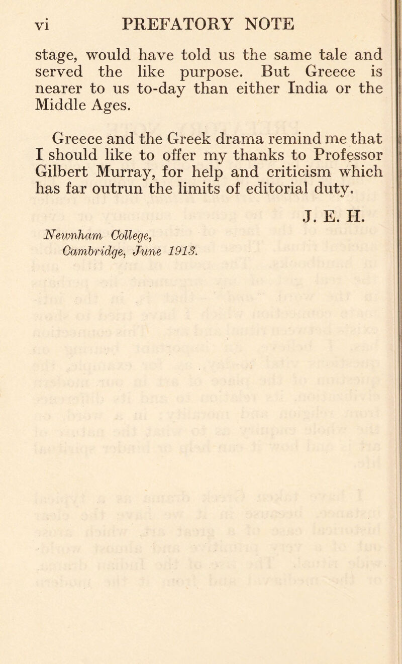 stage, would have told us the same tale and served the like purpose. But Greece is nearer to us to-day than either India or the Middle Ages. Greece and the Greek drama remind me that I should like to offer my thanks to Professor Gilbert Murray, for help and criticism which has far outrun the limits of editorial duty. Kewnham College, Cambridge, June 1913. J. E. H.