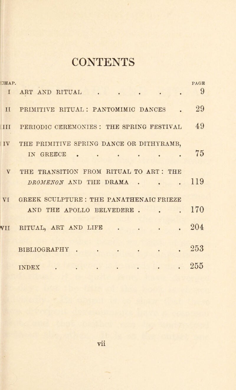 CONTENTS UHAP. PAGE I ART AND RITUAL ..... 9 II PRIMITIVE RITUAL ! PANTOMIMIC DANCES . 29 III PERIODIC CEREMONIES : THE SPRING FESTIVAL 49 IV THE PRIMITIVE SPRING DANCE OR DITHYRAMB, IN GREECE , . . . . .75 V THE TRANSITION FROM RITUAL TO ART : THE DROMENON AND THE DRAMA . . .119 VI GREEK SCULPTURE : THE PANATHENAIC FRIEZE AND THE APOLLO BELVEDERE . . .170 VII RITUAL, ART AND LIFE .... 204 BIBLIOGRAPHY 253 INDEX ....... 255 Vll