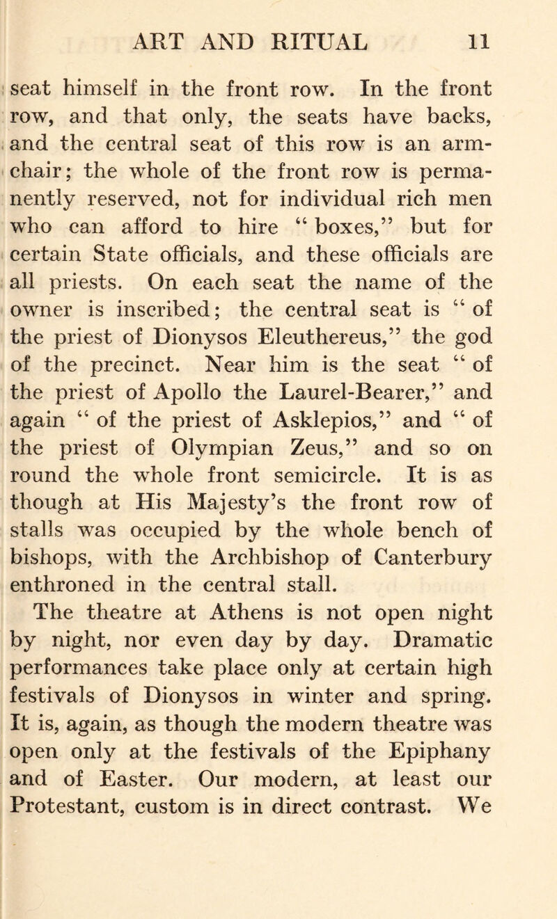 seat himself in the front row. In the front row, and that only, the seats have backs, .and the central seat of this row is an arm- chair ; the whole of the front row is perma- nently reserved, not for individual rich men who can afford to hire “ boxes,” but for certain State officials, and these officials are ; all priests. On each seat the name of the owner is inscribed; the central seat is of the priest of Dionysos Eleuthereus,” the god of the precinct. Near him is the seat “ of the priest of Apollo the Laurel-Bearer,” and again “ of the priest of Asklepios,” and “ of the priest of Olympian Zeus,” and so on round the whole front semicircle. It is as though at His Majesty’s the front row of stalls was occupied by the whole bench of bishops, with the Archbishop of Canterbury enthroned in the central stall. The theatre at Athens is not open night by night, nor even day by day. Dramatic performances take place only at certain high festivals of Dionysos in winter and spring. It is, again, as though the modern theatre was open only at the festivals of the Epiphany and of Easter. Our modern, at least our Protestant, custom is in direct contrast. We