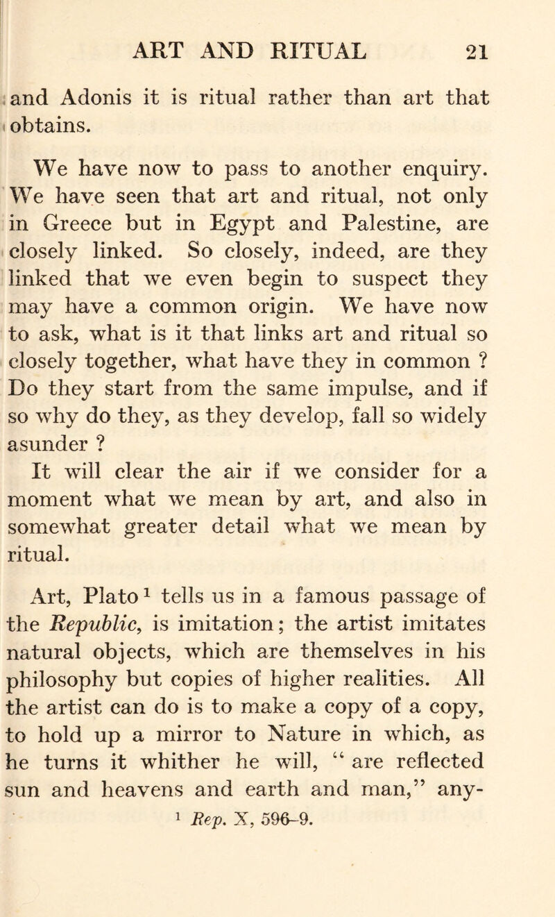 ;and Adonis it is ritual rather than art that • obtains. We have now to pass to another enquiry. We have seen that art and ritual, not only in Greece but in Egypt and Palestine, are • closely linked. So closely, indeed, are they linked that we even begin to suspect they may have a common origin. We have now to ask, what is it that links art and ritual so ■ closely together, what have they in common ? Do they start from the same impulse, and if so why do they, as they develop, fall so widely asunder ? It will clear the air if we consider for a moment what we mean by art, and also in somewhat greater detail what we mean by ritual. Art, Plato ^ tells us in a famous passage of the Republic, is imitation; the artist imitates natural objects, which are themselves in his philosophy but copies of higher realities. All the artist can do is to make a copy of a copy, to hold up a mirror to Nature in which, as he turns it whither he will, “ are reflected sun and heavens and earth and man,” any- 1 Rey, X, 596-9.