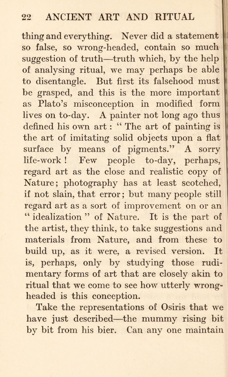 thing and everything. Never did a statement [i so false, so wrong-headed, eontain so mueh I; suggestion of truth—^truth whieh, by the help of analysing ritual, we may perhaps be able | to disentangle. But first its falsehood must \ be grasped, and this is the more important t as Plato’s miseoneeption in modified form i lives on to-day. A painter not long ago thus j defined his own art : “ The art of painting is the art of imitating solid objects upon a flat I surface by means of pigments.” A sorry life-work ! Few people to-day, perhaps, regard art as the close and realistic copy of Nature; photography has at least scotched, if not slain, that error; but many people still regard art as a sort of improvement on or an “ idealization ” of Nature. It is the part of the artist, they think, to take suggestions and materials from Nature, and from these to build up, as it were, a revised version. It is, perhaps, only by studying those rudi- mentary forms of art that are closely akin to ritual that we come to see how utterly wrong- headed is this conception. Take the representations of Osiris that we have just described—the mummy rising bit by bit from his bier. Can any one maintain