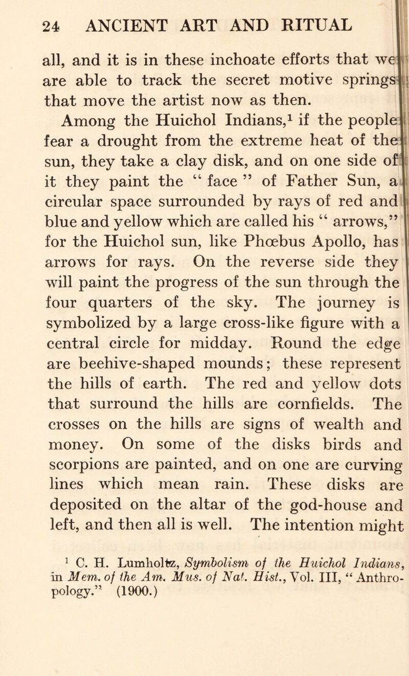 all, and it is in these inchoate efforts that we are able to track the secret motive springs^j that move the artist now as then. Among the Huichol Indians,^ if the people fear a drought from the extreme heat of thejl sun, they take a clay disk, and on one side of it they paint the “ face ” of Father Sun, a circular space surrounded by rays of red and blue and yellow which are called his ‘‘ arrows, for the Huichol sun, like Phoebus Apollo, has arrows for rays. On the reverse side they will paint the progress of the sun through the four quarters of the sky. The journey is symbolized by a large cross-like figure with a central circle for midday. Round the edge are beehive-shaped mounds; these represent the hills of earth. The red and yellow dots that surround the hills are cornfields. The crosses on the hills are signs of wealth and money. On some of the disks birds and scorpions are painted, and on one are curving lines which mean rain. These disks are deposited on the altar of the god-house and left, and then all is well. The intention might ^ C. H. Lumholte, Symbolism of the Huichol Indians, in Mem, of the Am. Mus. of Nat. Hist., Vol. Ill, “ Anthro- pology.” (1900.)