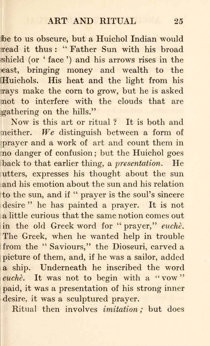Ibe to us obscure, but a Huichol Indian would iread it thus : “ Father Sun with his broad shield (or ‘ face ’) and his arrows rises in the east, bringing money and wealth to the iHuichols. His heat and the light from his Tays make the corn to grow, but he is asked aiot to interfere with the clouds that are gathering on the hills.” Now is this art or ritual ? It is both and ineither. We distinguish between a form of 'prayer and a work of art and count them in :no danger of confusion; but the Huichol goes back to that earlier thing, a 'presentation. He utters, expresses his thought about the sun :.and his emotion about the sun and his relation to the sun, and if “ prayer is the soul’s sincere desire ” he has painted a prayer. It is not a little curious that the same notion comes out in the old Greek word for “ prayer,” euche. The Greek, when he wanted help in trouble from the “ Saviours,” the Dioscuri, carved a picture of them, and, if he was a sailor, added a ship. Underneath he inscribed the word euche. It was not to begin with a “vow” paid, it was a presentation of his strong inner desire, it was a sculptured prayer. Ritual then involves imitation; but does