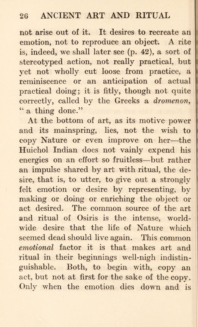 1 not arise out of it. It desires to recreate an emotion, not to reproduce an object. A rite is, indeed, we shall later see (p. 42), a sort of stereotyped action, not really practical, but yet not wholly cut loose from practice, a reminiscence or an anticipation of actual practical doing; it is fitly, though not quite correctly, called by the Greeks a dromenon, “ a thing done.” j At the bottom of art, as its motive power | and its mainspring, lies, not the wish to copy Nature or even improve on her—the Huichol Indian does not vainly expend his | energies on an effort so fruitless—but rather j an impulse shared by art with ritual, the de- sire, that is, to utter, to give out a strongly felt emotion or desire by representing, by I making or doing or enriching the object or i act desired. The common source of the art and ritual of Osiris is the intense, world- wide desire that the life of Nature which seemed dead should live again. This common emotional factor it is that makes art and ritual in their beginnings well-nigh indistin- guishable. Both, to begin with, copy an act, but not at first for the sake of the copy. | Only when the emotion dies down and is