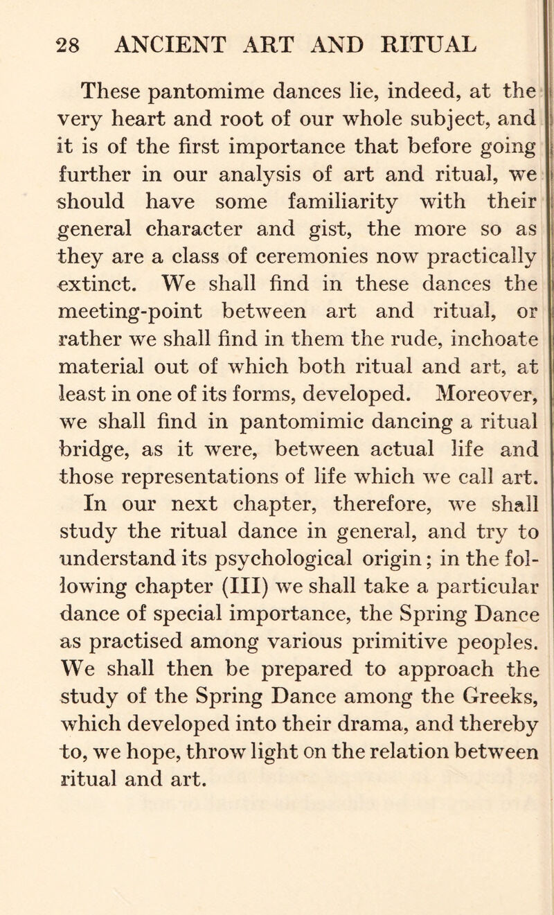 These pantomime dances lie, indeed, at the I very heart and root of our whole subject, and it is of the first importance that before going further in our analysis of art and ritual, we should have some familiarity with their general character and gist, the more so as | they are a class of ceremonies now practically j extinct. We shall find in these dances the meeting-point between art and ritual, or rather we shall find in them the rude, inchoate material out of which both ritual and art, at least in one of its forms, developed. Moreover, we shall find in pantomimic dancing a ritual bridge, as it were, between actual life and those representations of life which we call art. In our next chapter, therefore, we shall study the ritual dance in general, and try to understand its psychological origin; in the fol- lowing chapter (III) we shall take a particular dance of special importance, the Spring Dance as practised among various primitive peoples. We shall then be prepared to approach the study of the Spring Dance among the Greeks, which developed into their drama, and thereby to, we hope, throw light on the relation between ritual and art.