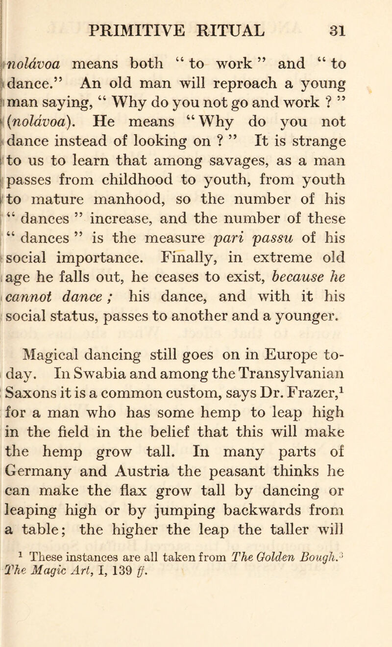 noldvoa means both “ to work ” and “ to -dance.” An old man will reproach a young ! man saying, “ Why do you not go and work ? ” k {noldvoa). He means “ Why do you not ; dance instead of looking on ? ” It is strange ! to us to learn that among savages, as a man ' passes from childhood to youth, from youth i to mature manhood, so the number of his “ dances ” increase, and the number of these “ dances ” is the measure pari passu of his social importance. Finally, in extreme old age he falls out, he ceases to exist, because he cannot dance; his dance, and with it his social status, passes to another and a younger. Magical dancing still goes on in Europe to- day. In Swabia and among the Transylvanian : Saxons it is a common custom, says Dr. Frazer,^ for a man who has some hemp to leap high in the field in the belief that this will make the hemp grow tall. In many parts of Germany and Austria the peasant thinks he can make the flax grow tall by dancing or leaping high or by jumping backwards from a table; the higher the leap the taller will ^ These instances are all taken from The Golden Bough? The Magic Art, 1, 139 ff.