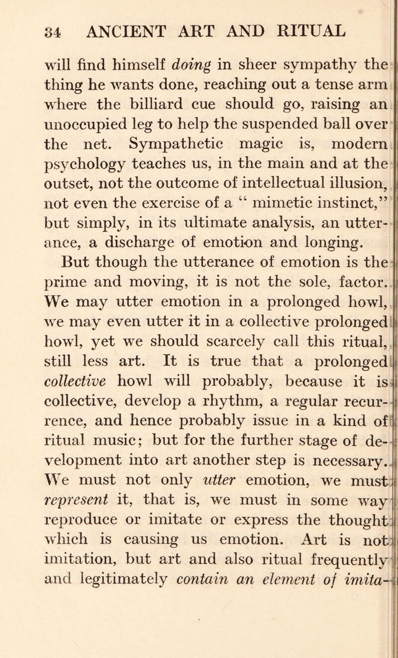 will find himself doing in sheer sympathy the thing he wants done, reaching out a tense arm where the billiard cue should go, raising an unoccupied leg to help the suspended ball over the net. Sympathetic magic is, modern psychology teaches us, in the main and at the outset, not the outcome of intellectual illusion, not even the exercise of a “ mimetic instinct,” but simply, in its ultimate analysis, an utter- j ance, a discharge of emotion and longing. But though the utterance of emotion is the prime and moving, it is not the sole, factor. We may utter emotion in a prolonged howl, we may even utter it in a collective prolonged, howl, yet we should scarcely call this ritual, still less art. It is true that a prolonged. collective howl will probably, because it is- collective, develop a rhythm, a regular recur- i rence, and hence probably issue in a kind of' ritual music; but for the further stage of de-- velopment into art another step is necessary.. We must not only utter emotion, we must: represent it, that is, we must in some way | reproduce or imitate or express the thought: | which is causing us emotion. Art is not: ii imitation, but art and also ritual frequently i and legitimately contain an element of imitaA \ '} : i :li I ( ii is