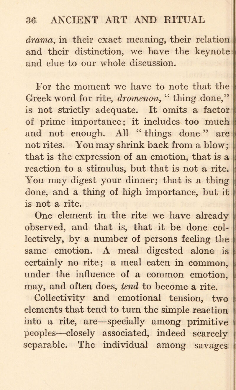 drama, in their exact meaning, their relation and their distinction, we have the keynote and clue to our whole discussion. For the moment we have to note that the Greek word for rite, dromenon, “ thing done,” is not strictly adequate. It omits a factor of prime importance; it includes too much and not enough. All “ things done ” are not rites. You may shrink back from a blow; that is the expression of an emotion, that is a reaction to a stimulus, but that is not a rite. You may digest your dinner; that is a thing done, and a thing of high importance, but it is not a rite. One element in the rite we have already observed, and that is, that it be done col- lectively, by a number of persons feeling the same emotion. A meal digested alone is certainly no rite; a meal eaten in common, under the influence of a common emotion, may, and often does, tend to become a rite. Collectivity and emotional tension, two elements that tend to turn the simple reaction into a rite, are—specially among primitive peoples—closely associated, indeed scarcely separable. The individual among savages