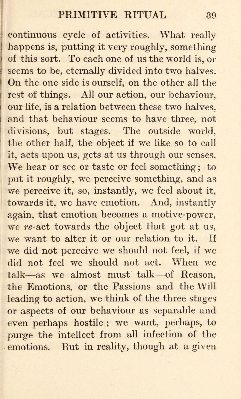 j continuous cycle of activities. What really 1 happens is, putting it very roughly, something j of this sort. To each one of us the world is, or ^ seems to be, eternally divided into two halves. i On the one side is ourself, on the other all the I rest of things. All our action, our behaviour, i our life, is a relation between these two halves, I and that behaviour seems to have three, not I divisions, but stages. The outside world, I the other half, the object if we like so to call it, acts upon us, gets at us through our senses. We hear or see or taste or feel something; to put it roughly, we perceive something, and as we perceive it, so, instantly, we feel about it, towards it, we have emotion. And, instantly again, that emotion becomes a motive-power, we r^-act towards the object that got at us, we want to alter it or our relation to it. If we did not perceive we should not feel, if we did not feel we should not act. When we talk—as we almost must talk—of Reason, the Emotions, or the Passions and the Will leading to action, we think of the three stages or aspects of our behaviour as separable and even perhaps hostile ; we want, perhaps, to purge the intellect from all infection of the emotions. But in reality, though at a given