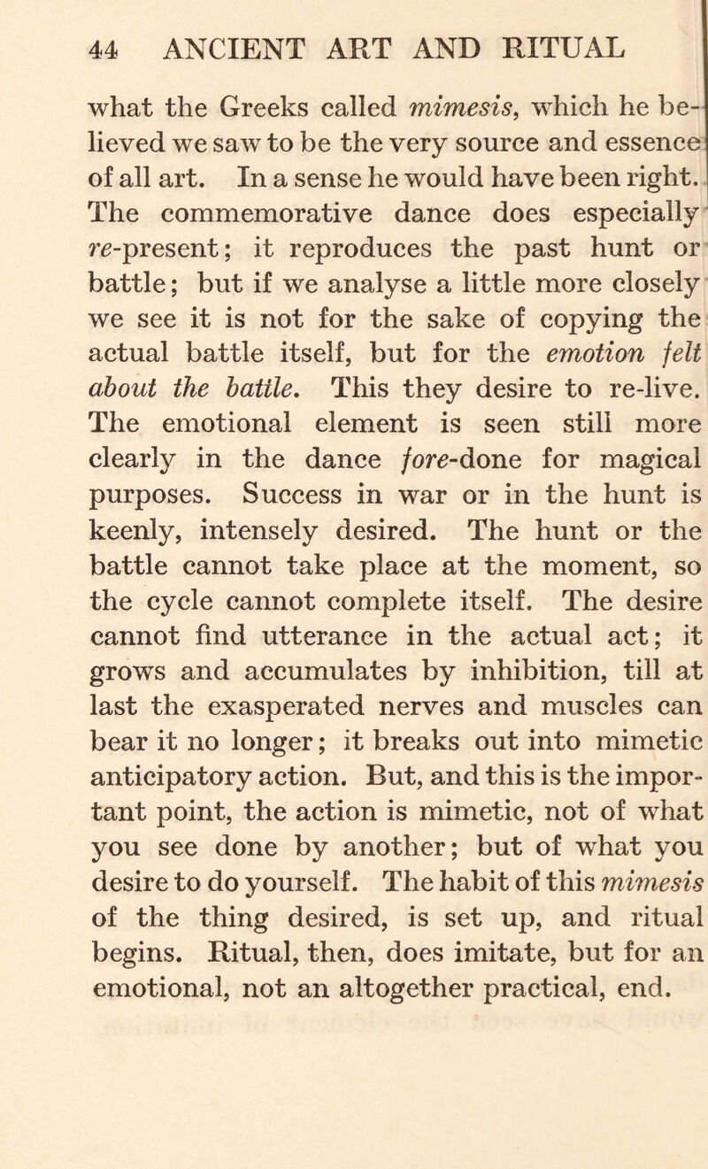 what the Greeks called mimesis, 'which he be- lieved we saw to be the very source and essence of all art. In a sense he would have been right. ] The commemorative dance does especially' r^-present; it reproduces the past hunt or battle; but if we analyse a little more closely we see it is not for the sake of copying the actual battle itself, but for the emotion felt about the battle. This they desire to re-live. The emotional element is seen still more clearly in the dance fore-done for magical purposes. Success in war or in the hunt is keenly, intensely desired. The hunt or the battle cannot take place at the moment, so the cycle cannot complete itself. The desire cannot find utterance in the actual act; it grows and accumulates by inhibition, till at last the exasperated nerves and muscles can bear it no longer; it breaks out into mimetic anticipatory action. But, and this is the impor- tant point, the action is mimetic, not of what you see done by another; but of what you desire to do yourself. The habit of this mimesis of the thing desired, is set up, and ritual begins. Ritual, then, does imitate, but for an emotional, not an altogether practical, end.