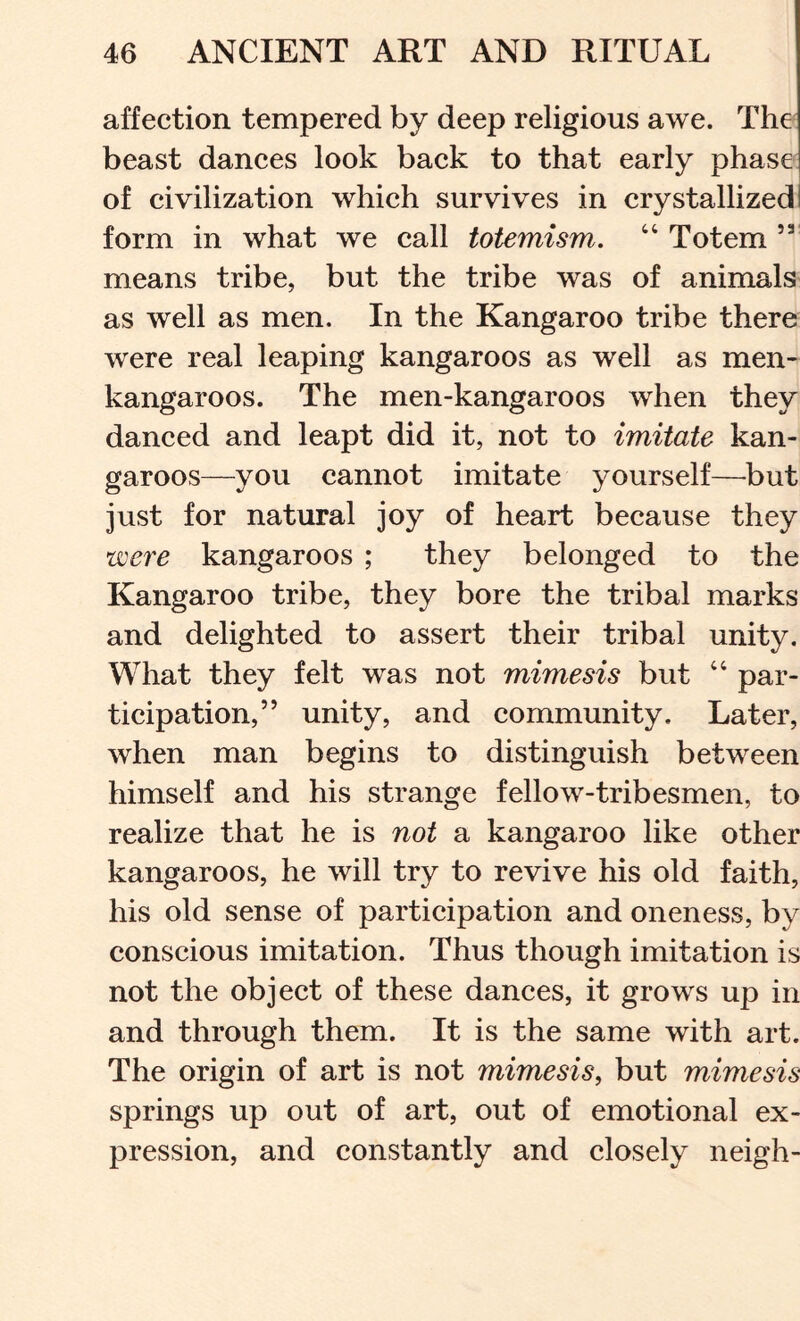 affection tempered by deep religious awe. The beast dances look back to that early phase of civilization which survives in crystallized form in what we call totemism. “ Totem ” means tribe, but the tribe was of animals as well as men. In the Kangaroo tribe there were real leaping kangaroos as well as men- kangaroos. The men-kangaroos when they danced and leapt did it, not to imitate kan- garoos—you cannot imitate yourself—but just for natural joy of heart because they were kangaroos ; they belonged to the Kangaroo tribe, they bore the tribal marks and delighted to assert their tribal unity. What they felt was not mimesis but “ par- ticipation,” unity, and community. Later, when man begins to distinguish between himself and his strange fellow-tribesmen, to realize that he is not a kangaroo like other kangaroos, he will try to revive his old faith, his old sense of participation and oneness, by conscious imitation. Thus though imitation is not the object of these dances, it grows up in and through them. It is the same with art. The origin of art is not mimesis, but mimesis springs up out of art, out of emotional ex- pression, and constantly and closely neigh-