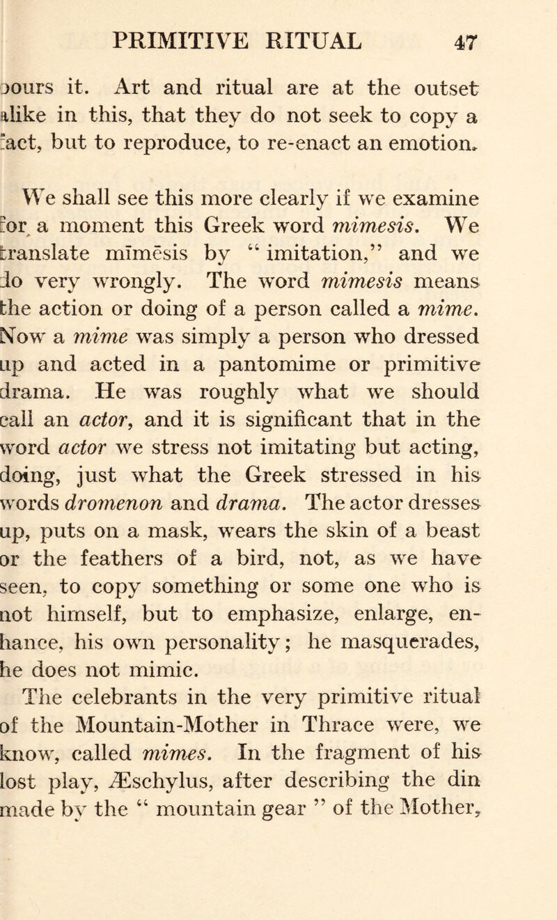 30urs it. Art and ritual are at the outset alike in this, that they do not seek to copy a “act, but to reproduce, to re-enact an emotion. We shall see this more clearly if we examine :or a moment this Greek word mimesis. We translate mimesis bv “ imitation,” and we do very wrongly. The word mimesis means the action or doing of a person called a mime. N^ow a mime was simply a person who dressed up and acted in a pantomime or primitive drama. He was roughly what we should call an actor, and it is significant that in the word actor we stress not imitating but acting, doing, just what the Greek stressed in his words dromenon and drama. The actor dresses up, puts on a mask, wears the skin of a beast or the feathers of a bird, not, as we have seen, to copy something or some one who is not himself, but to emphasize, enlarge, en- hance, his own personality; he masquerades, he does not mimic. The celebrants in the very primitive ritual of the Mountain-Mother in Thrace were, we know, called mimes. In the fragment of his lost play, ^schylus, after describing the din made by the “ mountain gear ” of the Mother^