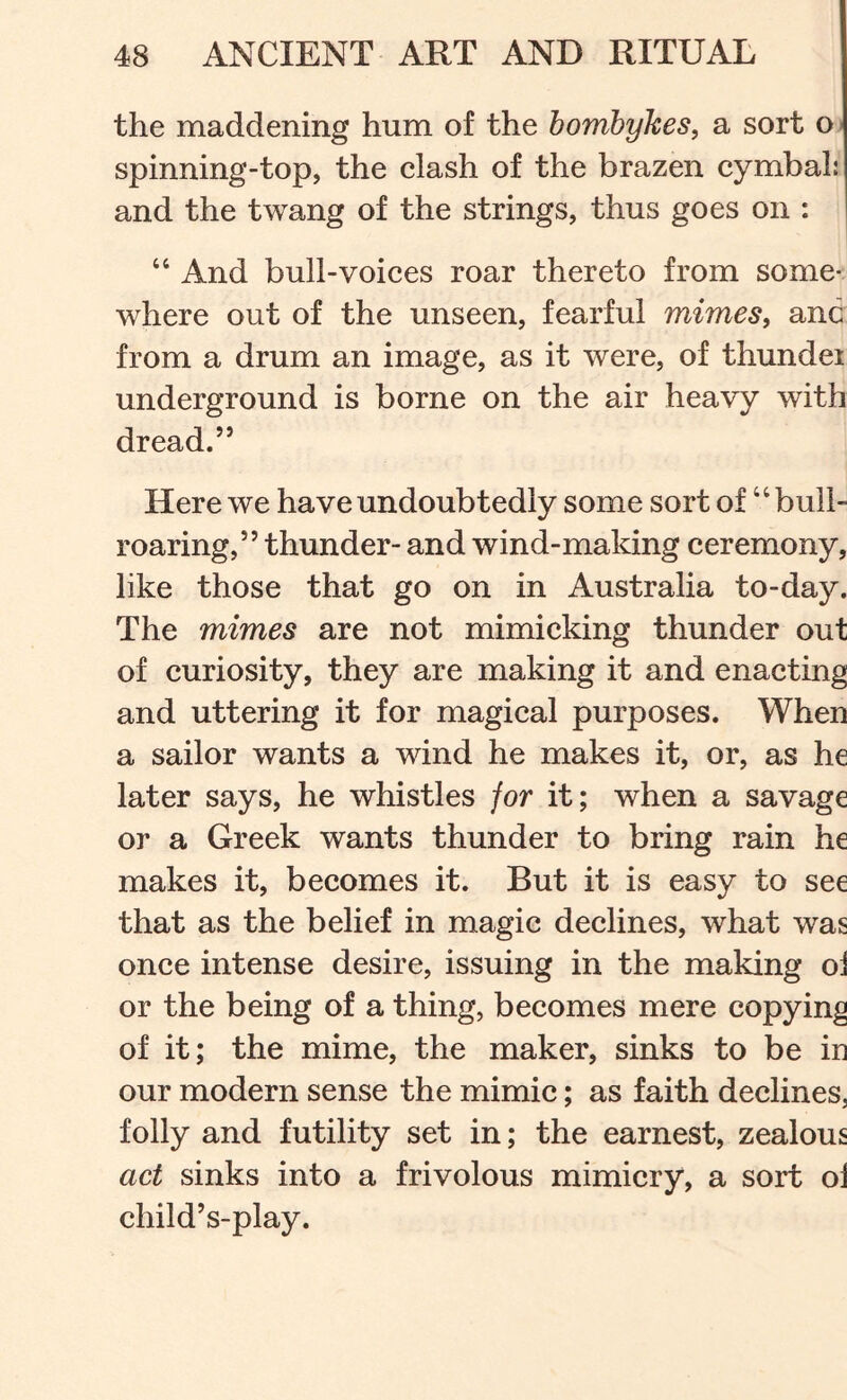 the maddening hum of the bomhykes, a sort o- spinning-top, the clash of the brazen cymbal: and the twang of the strings, thus goes on : “ And bull-voices roar thereto from some- where out of the unseen, fearful mimes, anc from a drum an image, as it were, of thundei underground is borne on the air heavy with dread.” Here we have undoubtedly some sort of ‘ ‘ bull- roaring,” thunder- and wind-making ceremony, like those that go on in Australia to-day. The mimes are not mimicking thunder out of curiosity, they are making it and enacting and uttering it for magical purposes. When a sailor wants a wind he makes it, or, as he later says, he whistles jor it; when a savage or a Greek wants thunder to bring rain he makes it, becomes it. But it is easy to see that as the belief in magic declines, what was once intense desire, issuing in the making oi or the being of a thing, becomes mere copying of it; the mime, the maker, sinks to be in our modern sense the mimic; as faith declines, folly and futility set in; the earnest, zealous act sinks into a frivolous mimicry, a sort oi child’s-play.